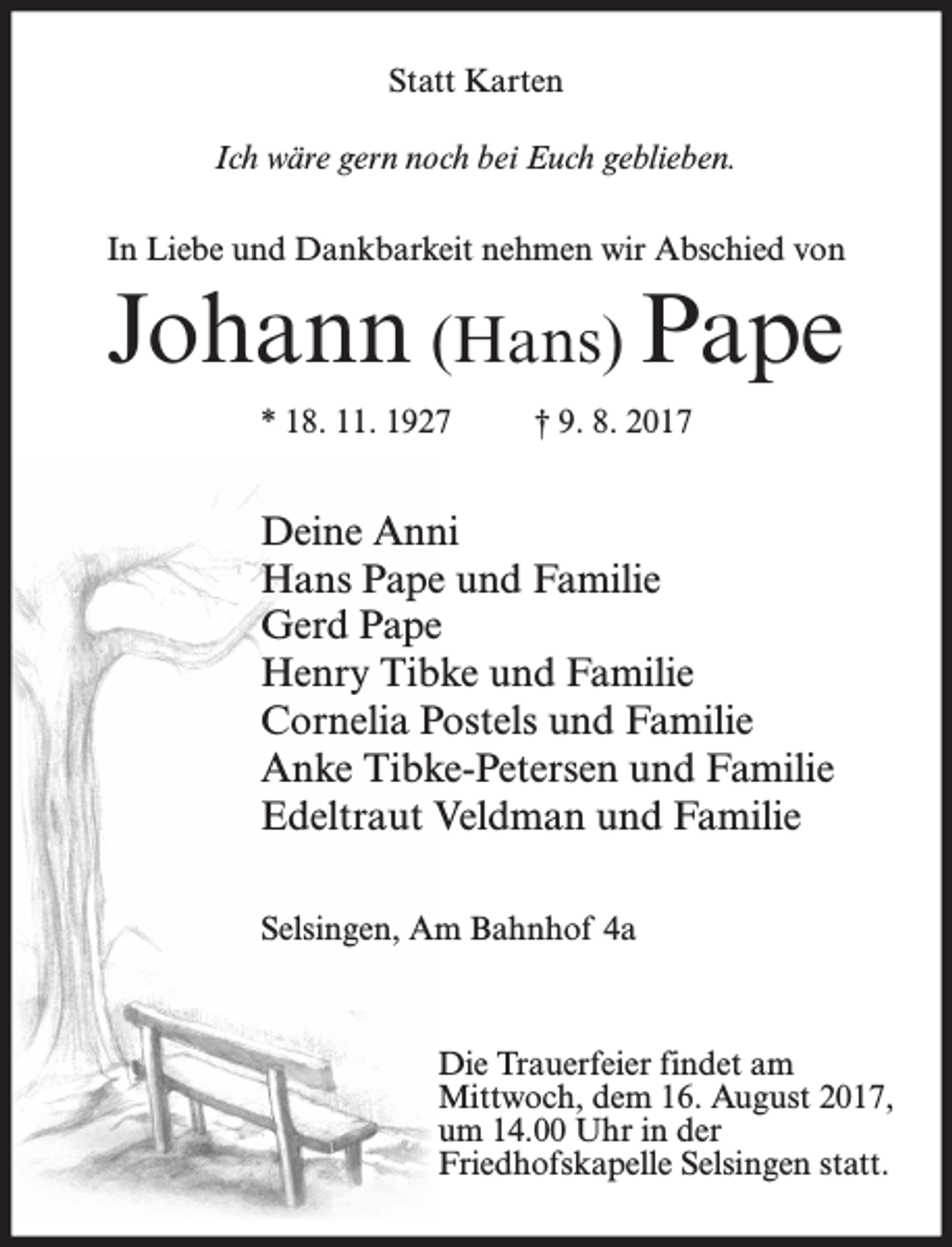<p>Statt Karten<br />Ich wäre gern noch bei Euch geblieben.<br />In Liebe und Dankbarkeit nehmen wir Abschied von</p><p>Johann (Hans) Pape<br />* 18. 11. 1927</p><p>† 9. 8. 2017</p><p>Deine Anni<br />Hans Pape und Familie<br />Gerd Pape<br />Henry Tibke und Familie<br />Cornelia Postels und Familie<br />Anke Tibke-Petersen und Familie<br />Edeltraut Veldman und Familie<br />Selsingen, Am Bahnhof 4a</p><p>Die Trauerfeier findet am<br />Mittwoch, dem 16. August 2017,<br />um 14.00 Uhr in der<br />Friedhofskapelle Selsingen statt.</p>