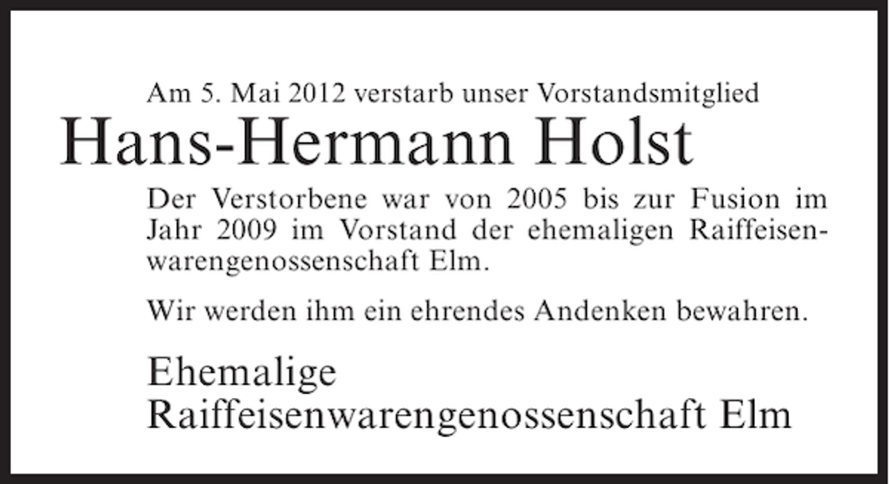 <p>Am 5. Mai 2012 verstarb unser Vorstandsmitglied</p><p>Hans-Hermann Holst<br />Der Verstorbene war von 2005 bis zur Fusion im<br />Jahr 2009 im Vorstand der ehemaligen Raiffeisenwarengenossenschaft Elm.<br />Wir werden ihm ein ehrendes Andenken bewahren.</p><p>Ehemalige<br />Raiffeisenwarengenossenschaft Elm</p>