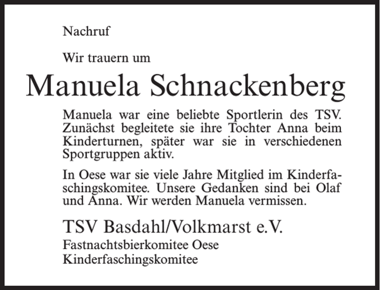 <p>Nachruf<br />Wir trauern um</p><p>Manuela Schnackenberg<br />Manuela war eine beliebte Sportlerin des TSV.<br />Zunächst begleitete sie ihre Tochter Anna beim<br />Kinderturnen, später war sie in verschiedenen<br />Sportgruppen aktiv.<br />In Oese war sie viele Jahre Mitglied im Kinderfaschingskomitee. Unsere Gedanken sind bei Olaf<br />und Anna. Wir werden Manuela vermissen.</p><p>TSV Basdahl/Volkmarst e.V.<br />Fastnachtsbierkomitee Oese<br />Kinderfaschingskomitee</p>