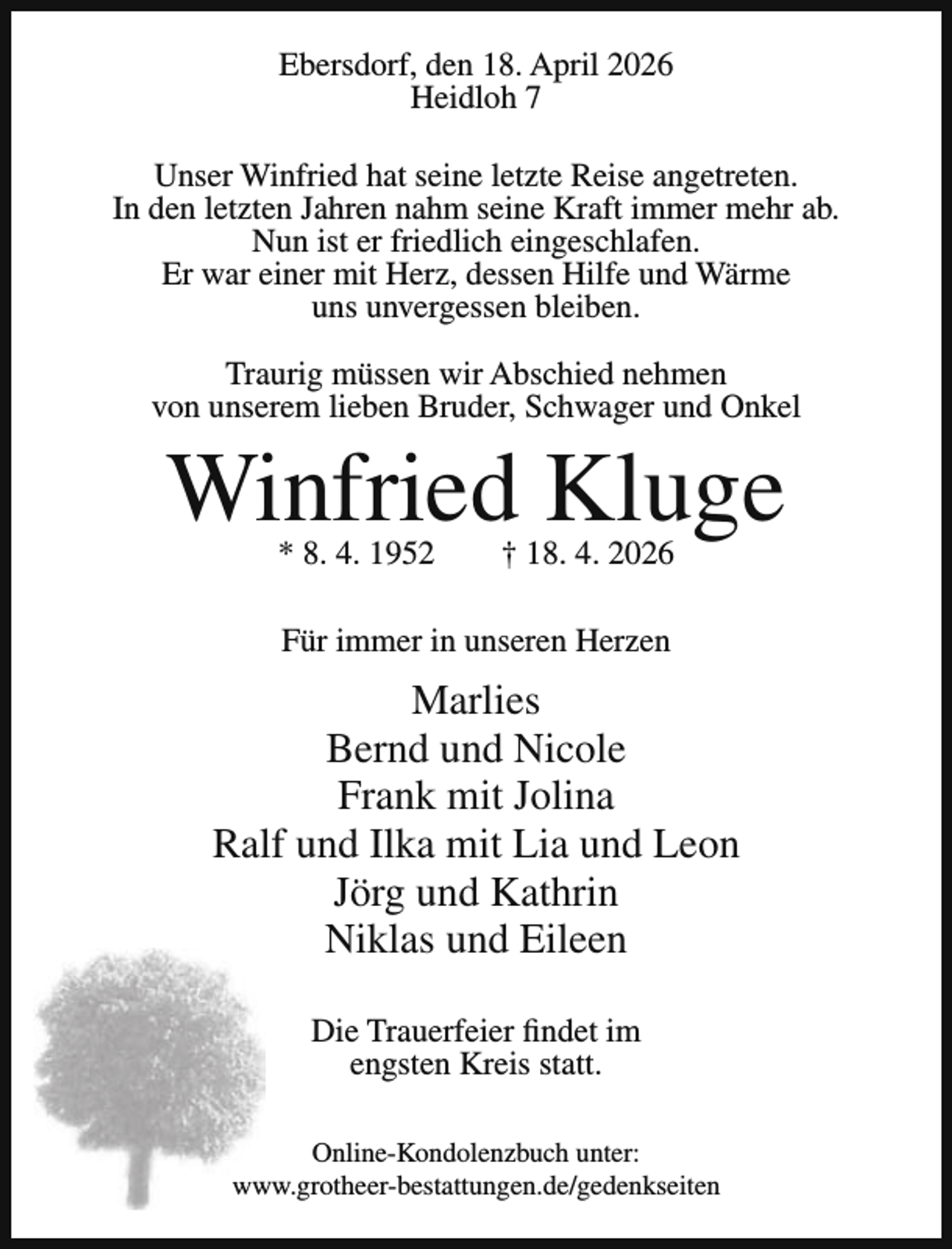 <p>Ebersdorf, den 18. April 2026<br />Heidloh 7<br />Unser Winfried hat seine letzte Reise angetreten.<br />In den letzten Jahren nahm seine Kraft immer mehr ab.<br />Nun ist er friedlich eingeschlafen.<br />Er war einer mit Herz, dessen Hilfe und Wärme<br />uns unvergessen bleiben.<br />Traurig müssen wir Abschied nehmen<br />von unserem lieben Bruder, Schwager und Onkel</p><p>Winfried Kluge<br />* 8. 4. 1952</p><p>† 18. 4. 2026</p><p>Für immer in unseren Herzen</p><p>Marlies<br />Bernd und Nicole<br />Frank mit Jolina<br />Ralf und Ilka mit Lia und Leon<br />Jörg und Kathrin<br />Niklas und Eileen<br />Die Trauerfeier findet im<br />engsten Kreis statt.<br />Online-Kondolenzbuch unter:<br />www.grotheer-bestattungen.de/gedenkseiten</p>