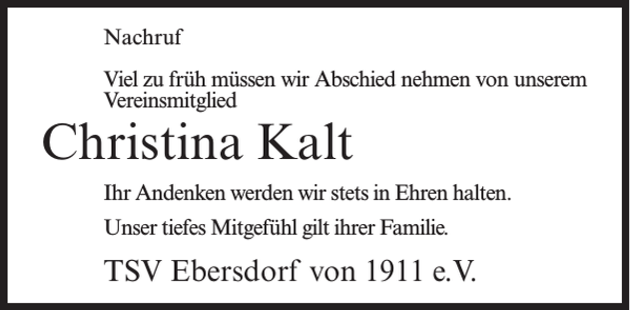 <p>Nachruf<br />Viel zu früh müssen wir Abschied nehmen von unserem<br />Vereinsmitglied</p><p>Christina Kalt</p><p>Ihr Andenken werden wir stets in Ehren halten.<br />Unser tiefes Mitgefühl gilt ihrer Familie.</p><p>TSV Ebersdorf von 1911 e.V.</p>