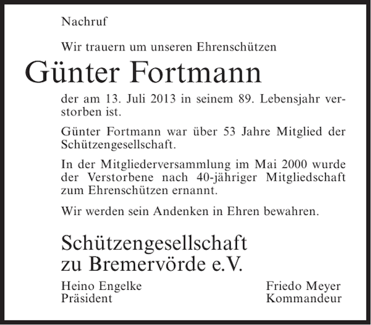 <p>Nachruf<br />Wir trauern um unseren Ehrenschützen</p><p>Günter Fortmann</p><p>der am 13. Juli 2013 in seinem 89. Lebensjahr verstorben ist.<br />Günter Fortmann war über 53 Jahre Mitglied der<br />Schützengesellschaft.<br />In der Mitgliederversammlung im Mai 2000 wurde<br />der Verstorbene nach 40-jähriger Mitgliedschaft<br />zum Ehrenschützen ernannt.<br />Wir werden sein Andenken in Ehren bewahren.</p><p>Schützengesellschaft<br />zu Bremervörde e.V.<br />Heino Engelke<br />Präsident</p><p>Friedo Meyer<br />Kommandeur</p>