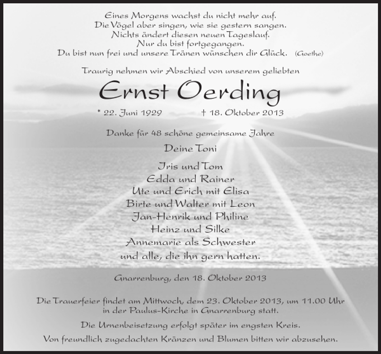 <p>Eines Morgens wachst du nicht mehr auf.<br />Die Vögel aber singen, wie sie gestern sangen.<br />Nichts ändert diesen neuen Tageslauf.<br />Nur du bist fortgegangen.<br />Du bist nun frei und unsere Tränen wünschen dir Glück.</p><p>(Goethe)</p><p>Traurig nehmen wir Abschied von unserem geliebten</p><p>Ernst Oerding</p><p>* 22. Juni 1929 † 18. Oktober 2013<br />Danke für 48 schöne gemeinsame Jahre</p><p>Deine Toni<br />Iris und Tom<br />Edda und Rainer<br />Ute und Erich mit Elisa<br />Birte und Walter mit Leon<br />Jan-Henrik und Philine<br />Heinz und Silke<br />Annemarie als Schwester<br />und alle, die ihn gern hatten.<br />Gnarrenburg, den 18. Oktober 2013<br />Die Trauerfeier findet am Mittwoch, dem 23. Oktober 2013, um 11.00 Uhr<br />in der Paulus-Kirche in Gnarrenburg statt.<br />Die Urnenbeisetzung erfolgt später im engsten Kreis.<br />Von freundlich zugedachten Kränzen und Blumen bitten wir abzusehen.</p>