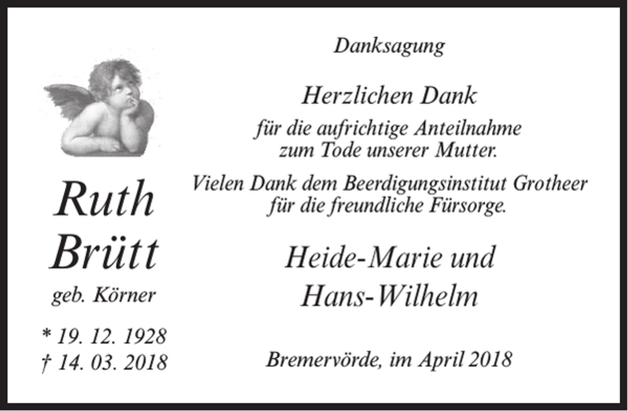 <p>Danksagung</p><p>Herzlichen Dank<br />für die aufrichtige Anteilnahme<br />zum Tode unserer Mutter.</p><p>Ruth<br />Brütt</p><p>Vielen Dank dem Beerdigungsinstitut Grotheer<br />für die freundliche Fürsorge.</p><p>geb. Körner</p><p>Heide-Marie und<br />Hans-Wilhelm</p><p>* 19. 12. 1928<br />† 14. 03. 2018</p><p>Bremervörde, im April 2018</p>