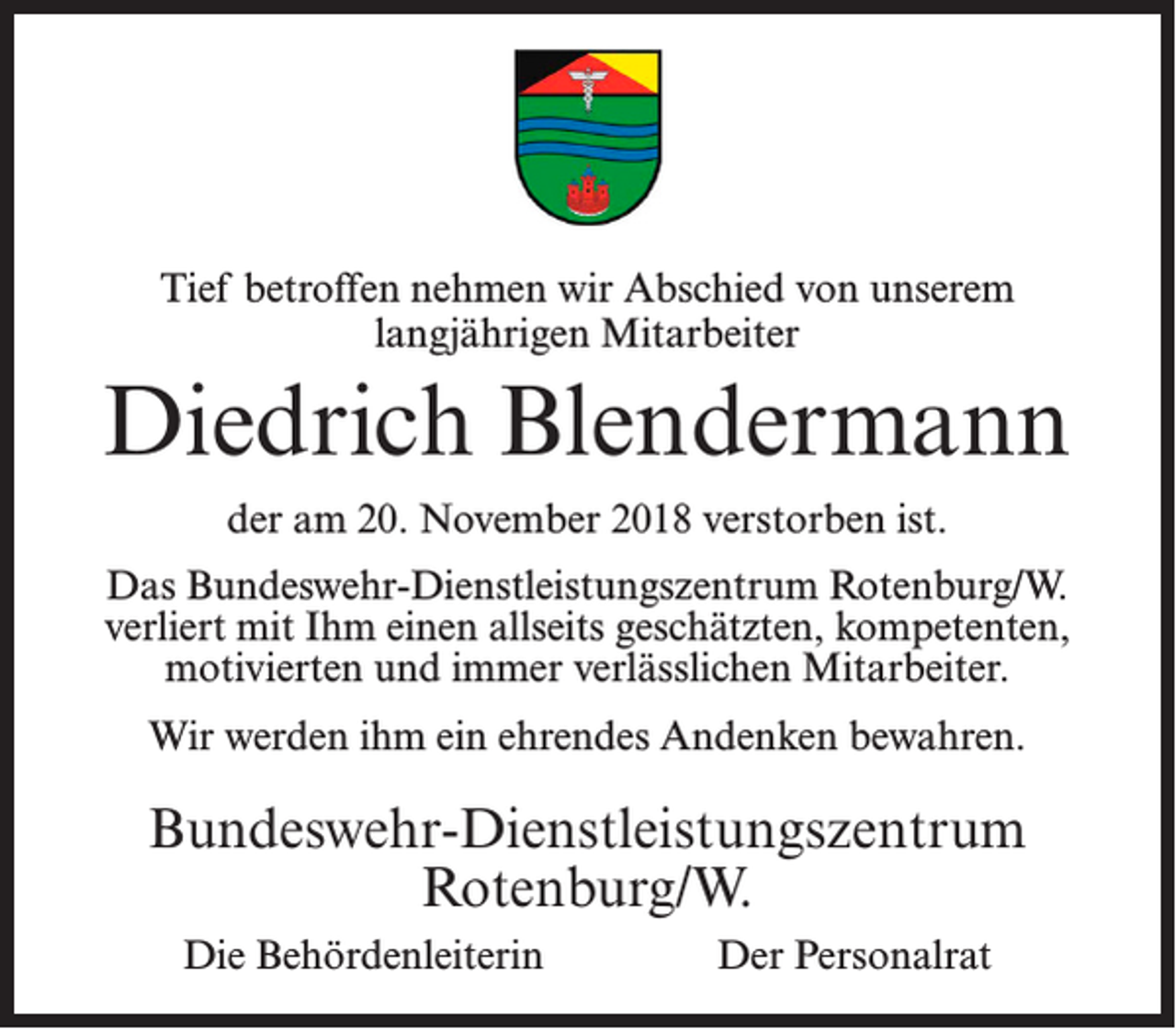 <p>Tief betroffen nehmen wir Abschied von unserem<br />langjährigen Mitarbeiter</p><p>Diedrich Blendermann<br />der am 20. November 2018 verstorben ist.<br />Das Bundeswehr-Dienstleistungszentrum Rotenburg/W.<br />verliert mit Ihm einen allseits geschätzten, kompetenten,<br />motivierten und immer verlässlichen Mitarbeiter.<br />Wir werden ihm ein ehrendes Andenken bewahren.</p><p>Bundeswehr-Dienstleistungszentrum<br />Rotenburg/W.<br />Die Behördenleiterin</p><p>Der Personalrat</p>