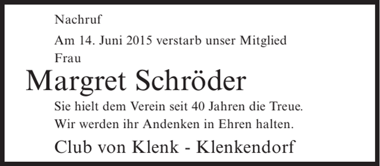 <p>Nachruf<br />Am 14. Juni 2015 verstarb unser Mitglied<br />Frau</p><p>Margret Schröder</p><p>Sie hielt dem Verein seit 40 Jahren die Treue.<br />Wir werden ihr Andenken in Ehren halten.</p><p>Club von Klenk - Klenkendorf</p>