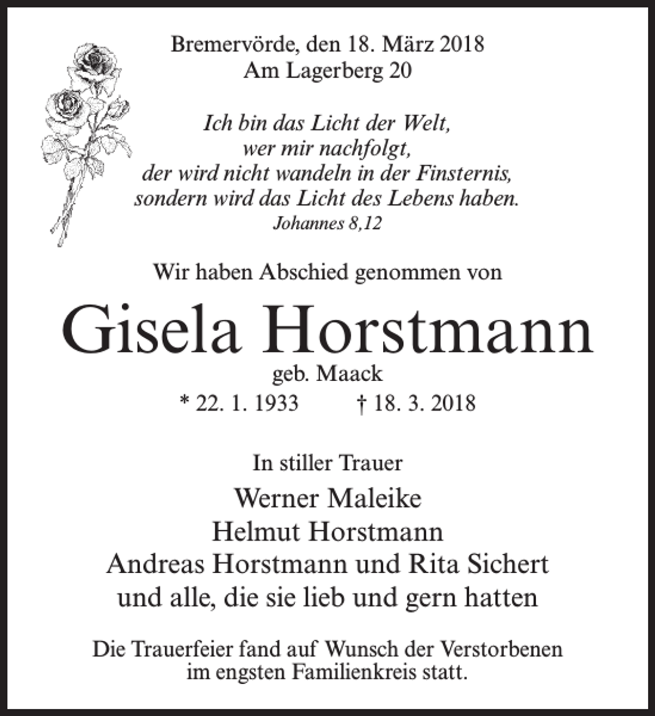 <p>Bremervörde, den 18. März 2018<br />Am Lagerberg 20<br />Ich bin das Licht der Welt,<br />wer mir nachfolgt,<br />der wird nicht wandeln in der Finsternis,<br />sondern wird das Licht des Lebens haben.<br />Johannes 8,12</p><p>Wir haben Abschied genommen von</p><p>Gisela Horstmann<br />geb. Maack<br />* 22. 1. 1933 † 18. 3. 2018<br />In stiller Trauer</p><p>Werner Maleike<br />Helmut Horstmann<br />Andreas Horstmann und Rita Sichert<br />und alle, die sie lieb und gern hatten<br />Die Trauerfeier fand auf Wunsch der Verstorbenen<br />im engsten Familienkreis statt.</p>