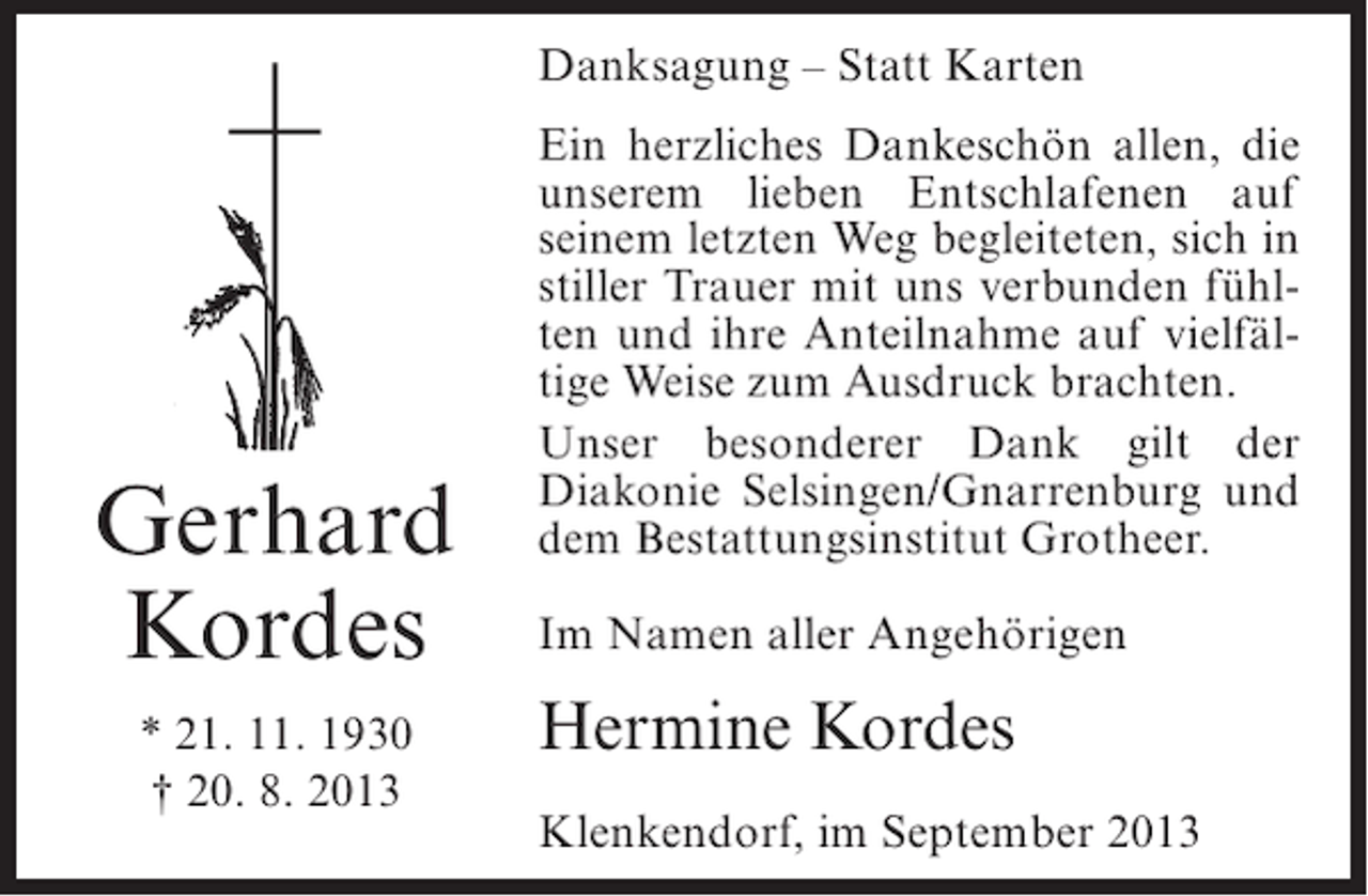 <p>Danksagung – Statt Karten</p><p>Gerhard<br />Kordes<br />* 21. 11. 1930<br />† 20. 8. 2013</p><p>Ein herzliches Dankeschön allen, die<br />unserem lieben Entschlafenen auf<br />seinem letzten Weg begleiteten, sich in<br />stiller Trauer mit uns verbunden fühlten und ihre Anteilnahme auf vielfältige Weise zum Ausdruck brachten.<br />Unser besonderer Dank gilt der<br />Diakonie Selsingen/Gnarrenburg und<br />dem Bestattungsinstitut Grotheer.<br />Im Namen aller Angehörigen</p><p>Hermine Kordes<br />Klenkendorf, im September 2013</p>