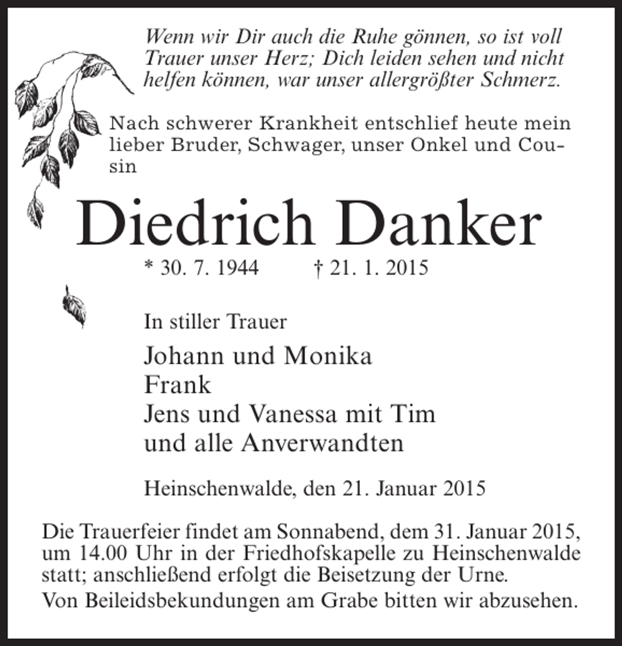 <p>Wenn wir Dir auch die Ruhe gönnen, so ist voll<br />Trauer unser Herz; Dich leiden sehen und nicht<br />helfen können, war unser allergrößter Schmerz.<br />Nach schwerer Krankheit entschlief heute mein<br />lieber Bruder, Schwager, unser Onkel und Cousin</p><p>Diedrich Danker<br />* 30. 7. 1944 † 21. 1. 2015<br />In stiller Trauer</p><p>Johann und Monika<br />Frank<br />Jens und Vanessa mit Tim<br />und alle Anverwandten<br />Heinschenwalde, den 21. Januar 2015<br />Die Trauerfeier findet am Sonnabend, dem 31. Januar 2015,<br />um 14.00 Uhr in der Friedhofskapelle zu Heinschenwalde<br />statt; anschließend erfolgt die Beisetzung der Urne.<br />Von Beileidsbekundungen am Grabe bitten wir abzusehen.</p>