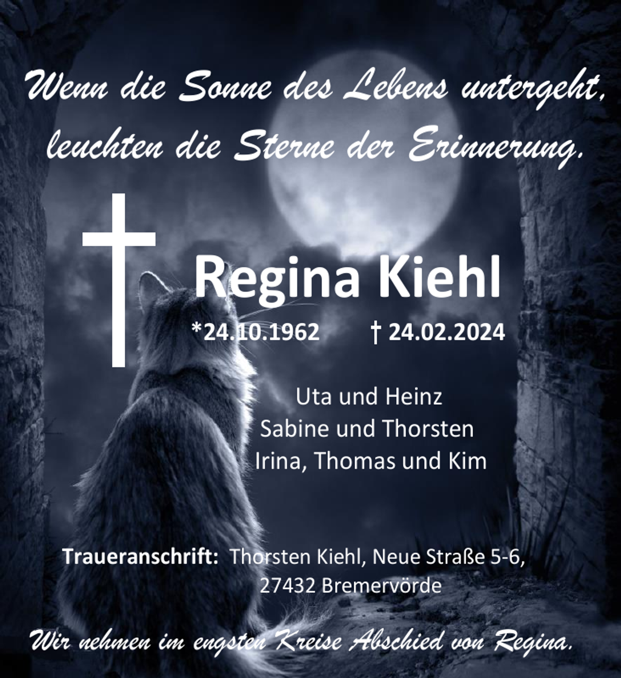 <p>Wenn die Sonne des Lebens untergeht,<br />leuchten die Sterne der Erinnerung.</p><p>Regina Kiehl</p><p>*24.10.1964.02.2024</p><p>Uta und Heinz<br />Sabine und Thorsten<br />Irina, Thomas und Kim<br />Traueranschrift: Thorsten Kiehl, Neue Straße 5-6,<br />27432 Bremervörde</p><p>Wir nehmen im engsten Kreise Abschied von Regina.</p>
