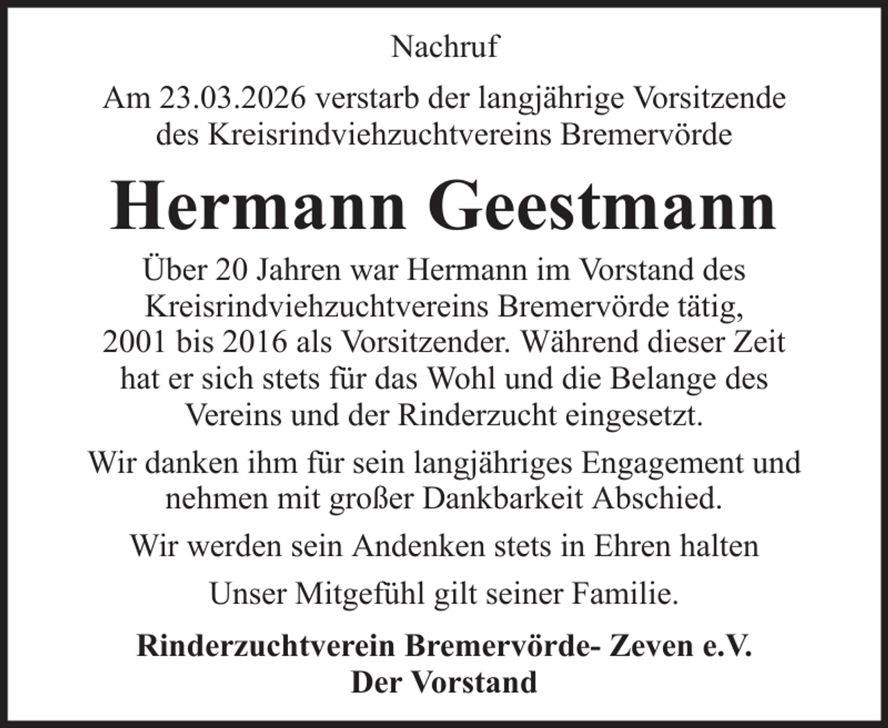 <p>Nachruf<br />Am 23.03.2026 verstarb der langjährige Vorsitzende<br />des Kreisrindviehzuchtvereins Bremervörde</p><p>Hermann Geestmann</p><p>Über 20 Jahren war Hermann im Vorstand des<br />Kreisrindviehzuchtvereins Bremervörde tätig,<br />2001 bis 2016 als Vorsitzender. Während dieser Zeit<br />hat er sich stets für das Wohl und die Belange des<br />Vereins und der Rinderzucht eingesetzt.<br />Wir danken ihm für sein langjähriges Engagement und<br />nehmen mit großer Dankbarkeit Abschied.<br />Wir werden sein Andenken stets in Ehren halten<br />Unser Mitgefühl gilt seiner Familie.<br />Rinderzuchtverein Bremervörde- Zeven e.V.<br />Der Vorstand</p>