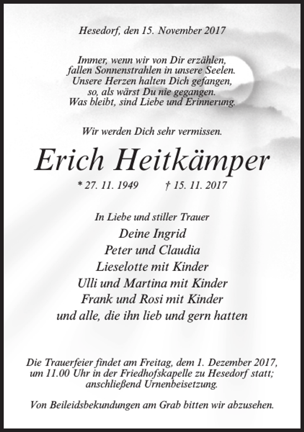 <p>Hesedorf, den 15. November 2017<br />Immer, wenn wir von Dir erzählen,<br />fallen Sonnenstrahlen in unsere Seelen.<br />Unsere Herzen halten Dich gefangen,<br />so, als wärst Du nie gegangen.<br />Was bleibt, sind Liebe und Erinnerung.<br />Wir werden Dich sehr vermissen.</p><p>Erich Heitkämper<br />* 27. 11. 1949</p><p>† 15. 11. 2017</p><p>In Liebe und stiller Trauer</p><p>Deine Ingrid<br />Peter und Claudia<br />Lieselotte mit Kinder<br />Ulli und Martina mit Kinder<br />Frank und Rosi mit Kinder<br />und alle, die ihn lieb und gern hatten</p><p>Die Trauerfeier findet am Freitag, dem 1. Dezember 2017,<br />um 11.00 Uhr in der Friedhofskapelle zu Hesedorf statt;<br />anschließend Urnenbeisetzung.<br />Von Beileidsbekundungen am Grab bitten wir abzusehen.</p>