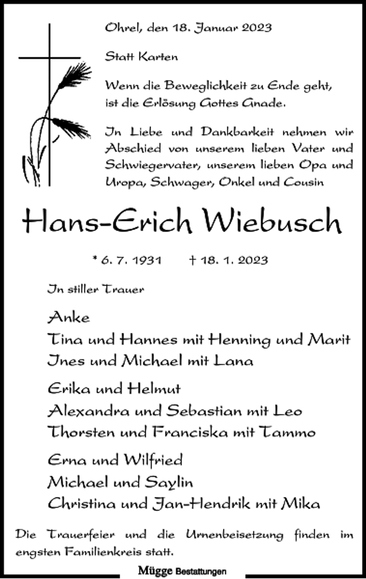 <p>Ohrel, den 18. Januar 2023<br />Statt Karten<br />Wenn die Beweglichkeit zu Ende geht,<br />ist die Erlösung Gottes Gnade.<br />In Liebe und Dankbarkeit nehmen wir<br />Abschied von unserem lieben Vater und<br />Schwiegervater, unserem lieben Opa und<br />Uropa, Schwager, Onkel und Cousin</p><p>Hans-Erich Wiebusch<br />* 6. 7. 1931</p><p>† 18. 1. 2023</p><p>In stiller Trauer</p><p>Anke<br />Tina und Hannes mit Henning und Marit<br />Ines und Michael mit Lana<br />Erika und Helmut<br />Alexandra und Sebastian mit Leo<br />Thorsten und Franciska mit Tammo<br />Erna und Wilfried<br />Michael und Saylin<br />Christina und Jan-Hendrik mit Mika<br />Die Trauerfeier und die Urnenbeisetzung finden im<br />engsten Familienkreis statt.<br />Mügge Bestattungen</p>