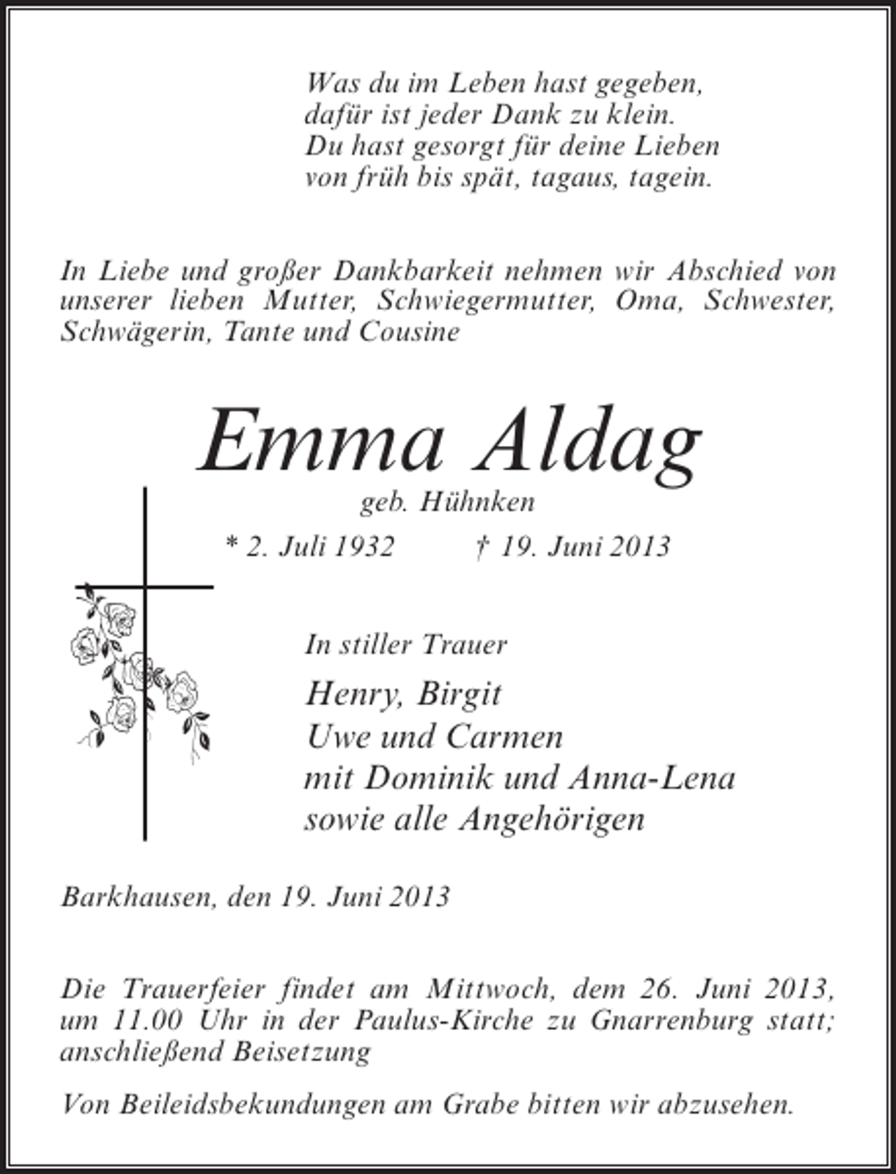 <p>Was du im Leben hast gegeben,<br />dafür ist jeder Dank zu klein.<br />Du hast gesorgt für deine Lieben<br />von früh bis spät, tagaus, tagein.<br />In Liebe und großer Dankbarkeit nehmen wir Abschied von<br />unserer lieben Mutter, Schwiegermutter, Oma, Schwester,<br />Schwägerin, Tante und Cousine</p><p>Emma Aldag<br />geb. Hühnken<br />* 2. Juli 1932 † 19. Juni 2013<br />In stiller Trauer</p><p>Henry, Birgit<br />Uwe und Carmen<br />mit Dominik und Anna-Lena<br />sowie alle Angehörigen<br />Barkhausen, den 19. Juni 2013<br />Die Trauerfeier findet am Mittwoch, dem 26. Juni 2013,<br />um 11.00 Uhr in der Paulus-Kirche zu Gnarrenburg statt;<br />anschließend Beisetzung<br />Von Beileidsbekundungen am Grabe bitten wir abzusehen.</p>
