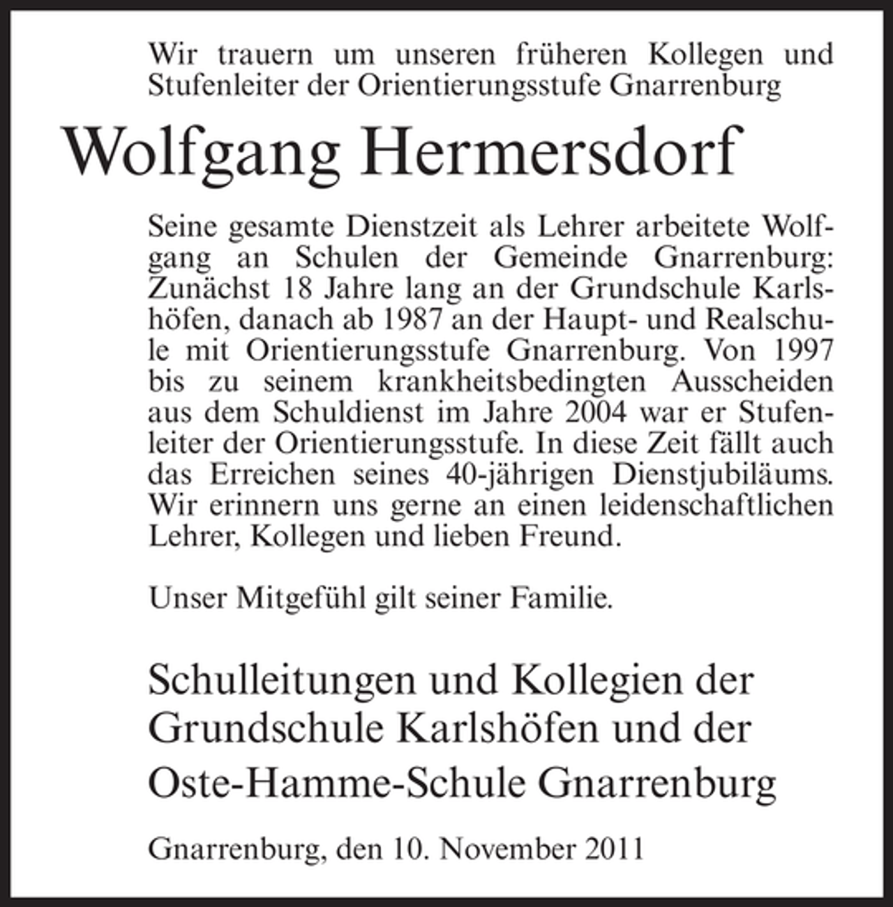 <p>Wir trauern um unseren früheren Kollegen und<br />Stufenleiter der Orientierungsstufe Gnarrenburg</p><p>Wolfgang Hermersdorf<br />Seine gesamte Dienstzeit als Lehrer arbeitete Wolfgang an Schulen der Gemeinde Gnarrenburg:<br />Zunächst 18 Jahre lang an der Grundschule Karlshöfen, danach ab 1987 an der Haupt- und Realschule mit Orientierungsstufe Gnarrenburg. Von 1997<br />bis zu seinem krankheitsbedingten Ausscheiden<br />aus dem Schuldienst im Jahre 2004 war er Stufenleiter der Orientierungsstufe. In diese Zeit fällt auch<br />das Erreichen seines 40-jährigen Dienstjubiläums.<br />Wir erinnern uns gerne an einen leidenschaftlichen<br />Lehrer, Kollegen und lieben Freund.<br />Unser Mitgefühl gilt seiner Familie.</p><p>Schulleitungen und Kollegien der<br />Grundschule Karlshöfen und der<br />Oste-Hamme-Schule Gnarrenburg<br />Gnarrenburg, den 10. November 2011</p>