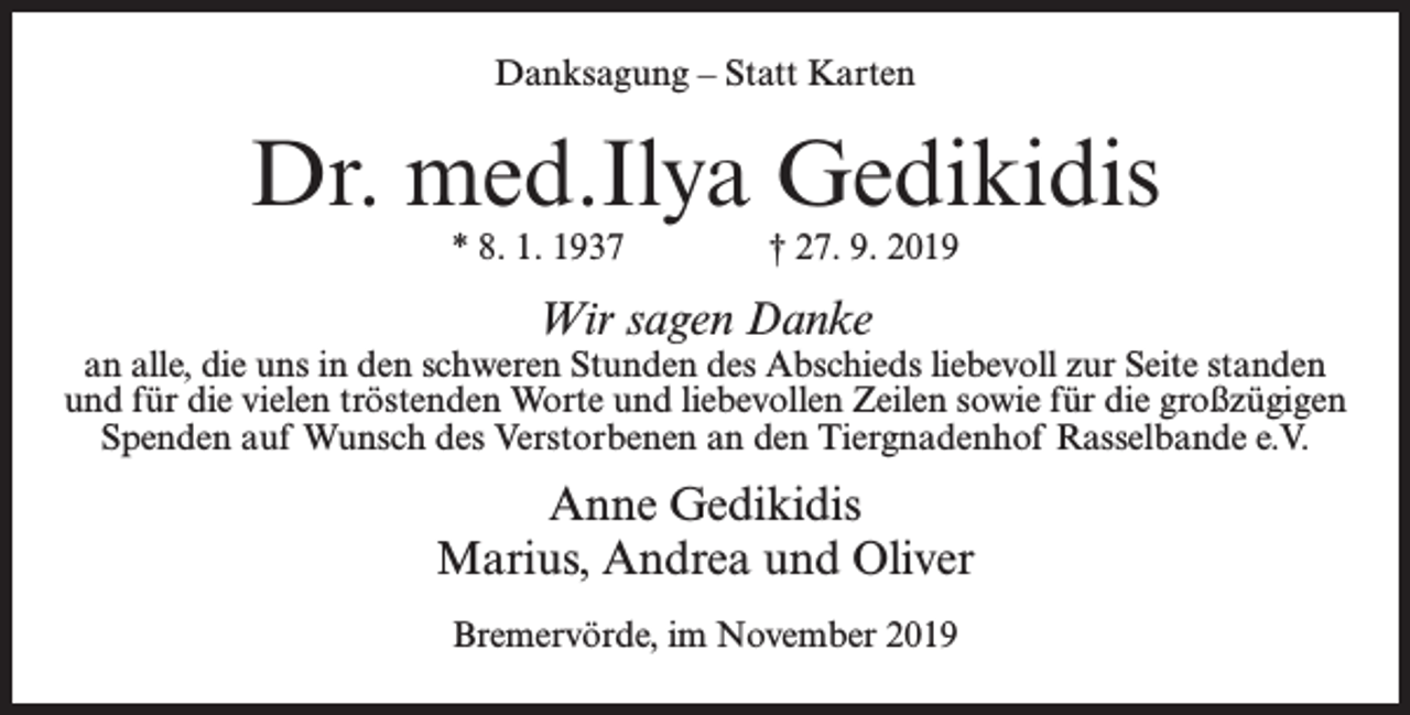 <p>Danksagung – Statt Karten</p><p>Dr. med.Ilya Gedikidis<br />* 8. 1. 1937 † 27. 9. 2019</p><p>Wir sagen Danke</p><p>an alle, die uns in den schweren Stunden des Abschieds liebevoll zur Seite standen<br />und für die vielen tröstenden Worte und liebevollen Zeilen sowie für die großzügigen<br />Spenden auf Wunsch des Verstorbenen an den Tiergnadenhof Rasselbande e.V.</p><p>Anne Gedikidis<br />Marius, Andrea und Oliver<br />Bremervörde, im November 2019</p>
