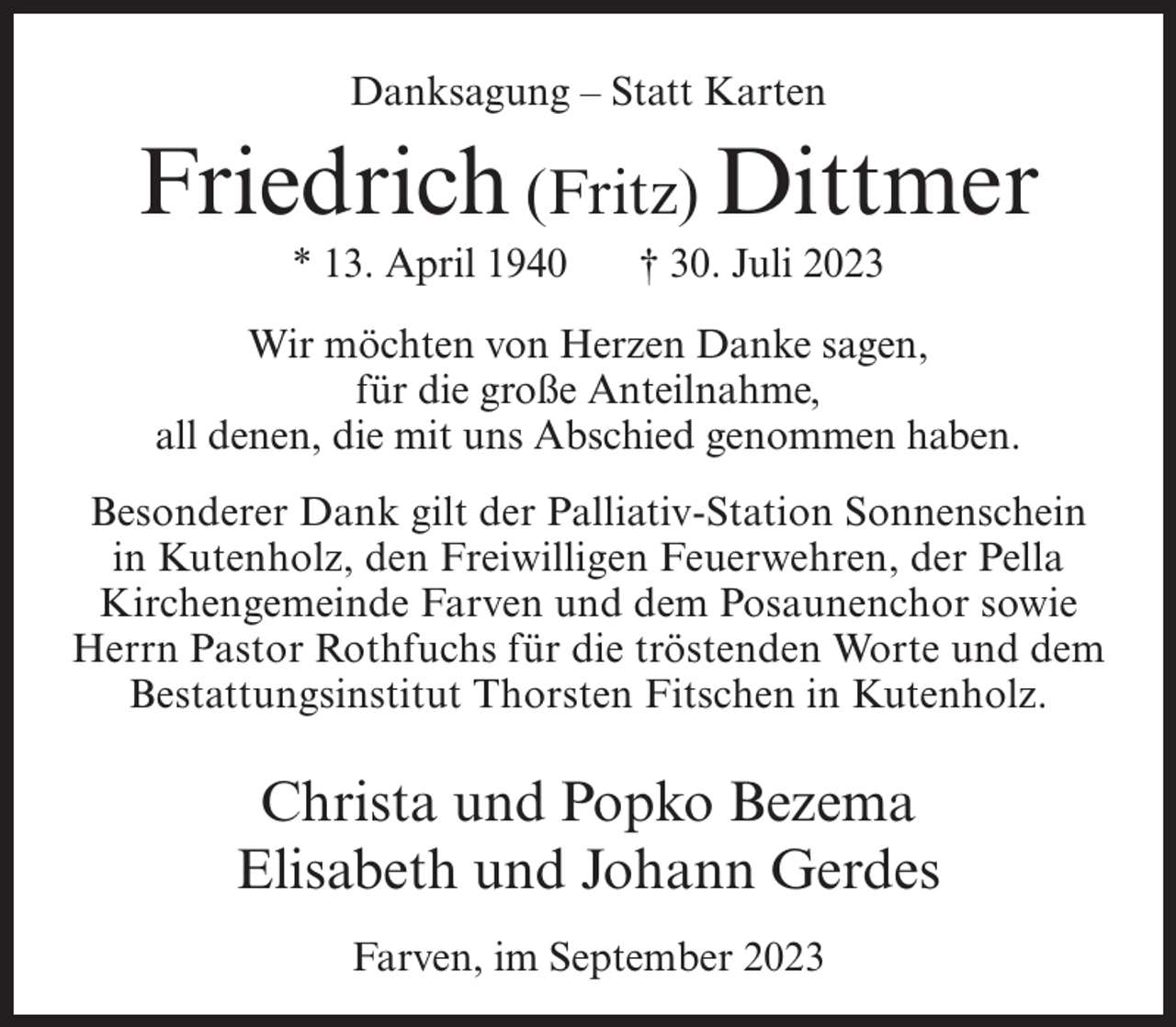 <p>Danksagung – Statt Karten</p><p>Friedrich (Fritz) Dittmer<br />* 13. April 1940</p><p>† 30. Juli 2023</p><p>Wir möchten von Herzen Danke sagen,<br />für die große Anteilnahme,<br />all denen, die mit uns Abschied genommen haben.<br />Besonderer Dank gilt der Palliativ-Station Sonnenschein<br />in Kutenholz, den Freiwilligen Feuerwehren, der Pella<br />Kirchengemeinde Farven und dem Posaunenchor sowie<br />Herrn Pastor Rothfuchs für die tröstenden Worte und dem<br />Bestattungsinstitut Thorsten Fitschen in Kutenholz.</p><p>Christa und Popko Bezema<br />Elisabeth und Johann Gerdes<br />Farven, im September 2023</p>