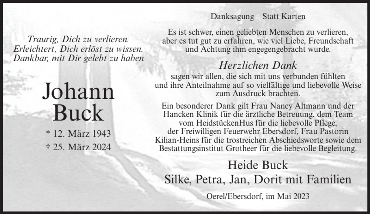 <p>Danksagung – Statt Karten</p><p>Traurig, Dich zu verlieren.<br />Erleichtert, Dich erlöst zu wissen.<br />Dankbar, mit Dir gelebt zu haben</p><p>Johann<br />Buck<br />* 12. März 1943<br />† 25. März 2024</p><p>Es ist schwer, einen geliebten Menschen zu verlieren,<br />aber es tut gut zu erfahren, wie viel Liebe, Freundschaft<br />und Achtung ihm engegengebracht wurde.</p><p>Herzlichen Dank<br />sagen wir allen, die sich mit uns verbunden fühlten<br />und ihre Anteilnahme auf so vielfältige und liebevolle Weise<br />zum Ausdruck brachten.<br />Ein besonderer Dank gilt Frau Nancy Altmann und der<br />Hancken Klinik für die ärztliche Betreuung, dem Team<br />vom HeidstückenHus für die liebevolle Pflege,<br />der Freiwilligen Feuerwehr Ebersdorf, Frau Pastorin<br />Kilian-Heins für die trostreichen Abschiedsworte sowie dem<br />Bestattungsinstitut Grotheer für die liebevolle Begleitung.</p><p>Heide Buck<br />Silke, Petra, Jan, Dorit mit Familien<br />Oerel/Ebersdorf, im Mai 2023</p>