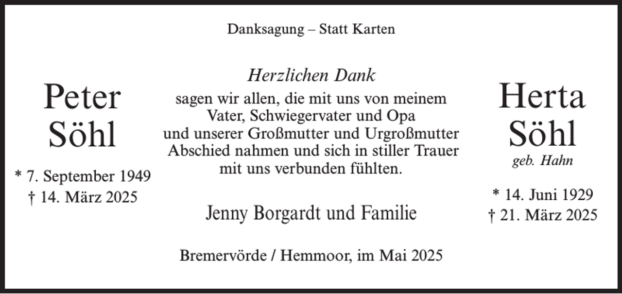 <p>Danksagung – Statt Karten</p><p>Peter<br />Söhl<br />* 7. September 1949<br />† 14. März 2025</p><p>Herzlichen Dank<br />sagen wir allen, die mit uns von meinem<br />Vater, Schwiegervater und Opa<br />und unserer Großmutter und Urgroßmutter<br />Abschied nahmen und sich in stiller Trauer<br />mit uns verbunden fühlten.</p><p>Jenny Borgardt und Familie<br />Bremervörde / Hemmoor, im Mai 2025</p><p>Herta<br />Söhl<br />geb. Hahn</p><p>* 14. Juni 1929<br />† 21. März 2025</p>