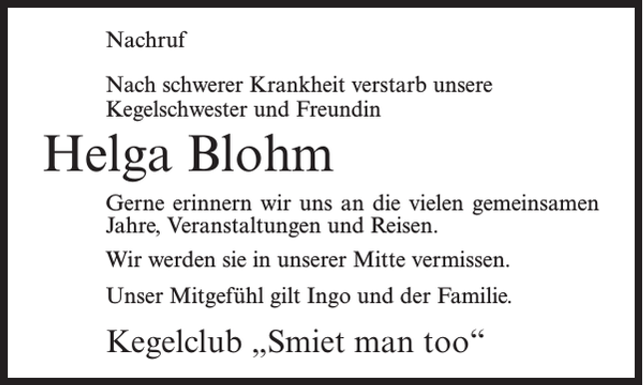 <p>Nachruf<br />Nach schwerer Krankheit verstarb unsere<br />Kegel­schwester und Freundin</p><p>Helga Blohm<br />Gerne erinnern wir uns an die vielen gemeinsamen<br />Jahre, Veranstaltungen und Reisen.<br />Wir werden sie in unserer Mitte vermissen.<br />Unser Mitgefühl gilt Ingo und der Familie.</p><p>Kegelclub „Smiet man too“</p>