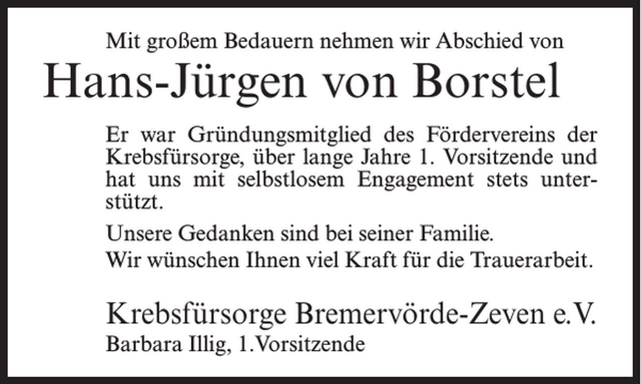 <p>Mit großem Bedauern nehmen wir Abschied von</p><p>Hans-Jürgen von Borstel</p><p>Er war Gründungsmitglied des Fördervereins der<br />Krebsfürsorge, über lange Jahre 1. Vorsitzende und<br />hat uns mit selbstlosem Engagement stets unterstützt.<br />Unsere Gedanken sind bei seiner Familie.<br />Wir wünschen Ihnen viel Kraft für die Trauerarbeit.</p><p>Krebsfürsorge Bremervörde-Zeven e.V.<br />Barbara Illig, 1.Vorsitzende</p>