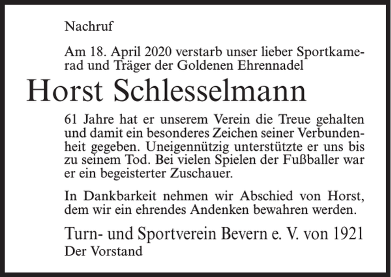 <p>Nachruf<br />Am 18. April 2020 verstarb unser lieber Sportkamerad und Träger der Goldenen Ehrennadel</p><p>Horst Schlesselmann</p><p>61 Jahre hat er unserem Verein die Treue gehalten<br />und damit ein besonderes Zeichen seiner Verbundenheit gegeben. Uneigennützig unterstützte er uns bis<br />zu seinem Tod. Bei vielen Spielen der Fußballer war<br />er ein begeisterter Zuschauer.<br />In Dankbarkeit nehmen wir Abschied von Horst,<br />dem wir ein ehrendes Andenken bewahren werden.</p><p>Turn- und Sportverein Bevern e. V. von 1921<br />Der Vorstand</p>