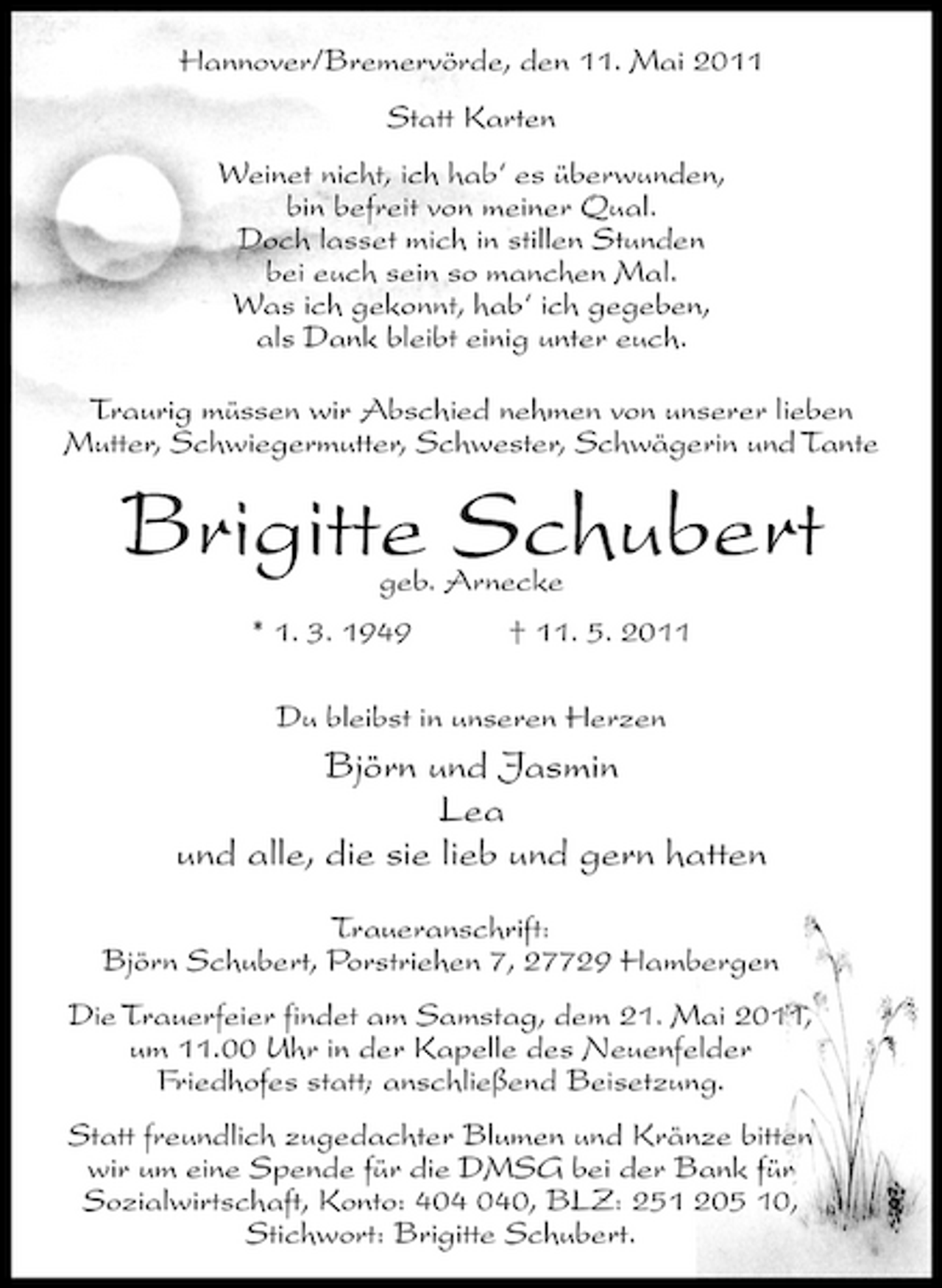 <p>Hannover/Bremervörde, den 11. Mai 2011 Statt Karten Weinet nicht, ich hab‘ es überwunden, bin befreit von meiner Qual. Doch lasset mich in stillen Stunden bei euch sein so manchen Mal. Was ich gekonnt, hab‘ ich gegeben, als Dank bleibt einig unter euch. Traurig müssen wir Abschied nehmen von unserer lieben Mutter, Schwiegermutter, Schwester, Schwägerin und Tante</p><p>Brigitte Schubert<br />geb. Arnecke * 1. 3. 1949 † 11. 5. 2011 Du bleibst in unseren Herzen</p><p>Björn und Jasmin Lea und alle, die sie lieb und gern hatten<br />Traueranschrift: Björn Schubert, Porstriehen 7, 27729 Hambergen Die Trauerfeier findet am Samstag, dem 21. Mai 2011, um 11.00 Uhr in der Kapelle des Neuenfelder Friedhofes statt; anschließend Beisetzung. Statt freundlich zugedachter Blumen und Kränze bitten wir um eine Spende für die DMSG bei der Bank für Sozialwirtschaft, Konto: 40, BLZ: 251 205 10, Stichwort: Brigitte Schubert.</p>