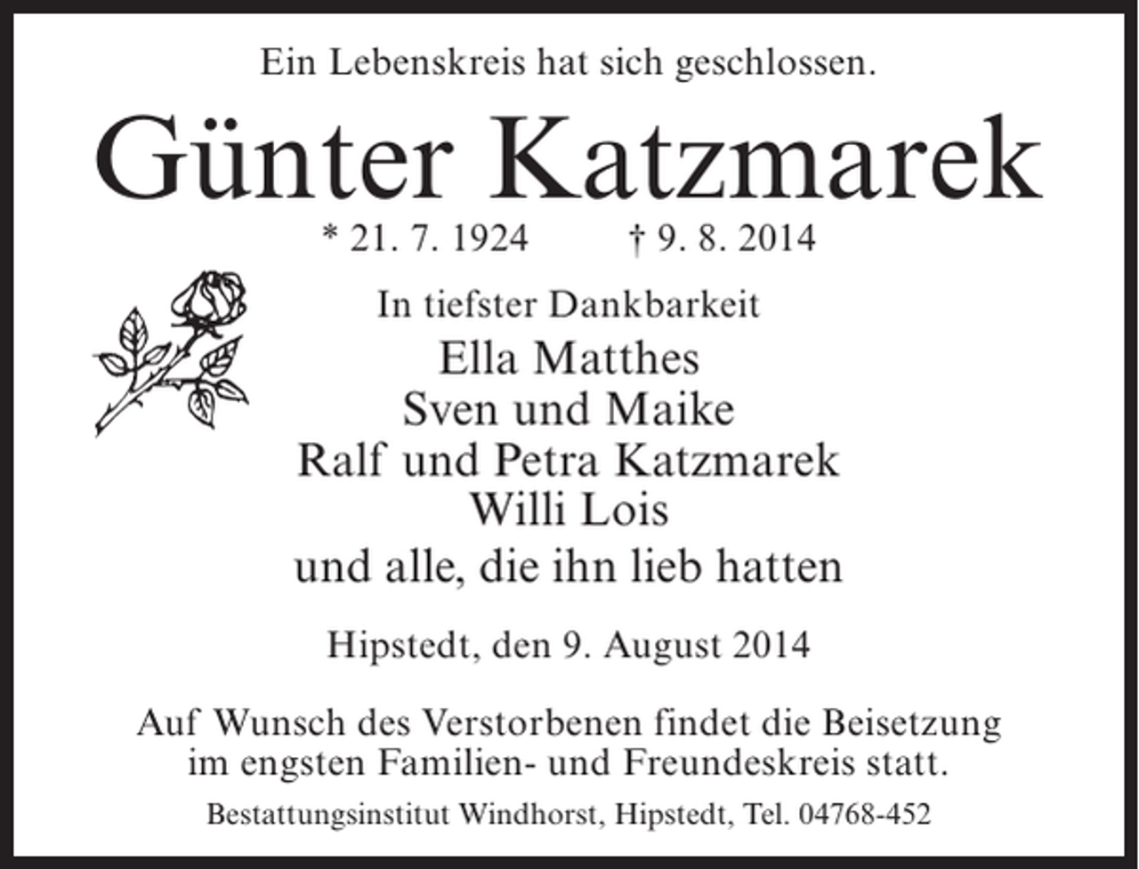 <p>Ein Lebenskreis hat sich geschlossen.</p><p>Günter Katzmarek<br />* 21. 7. 1924 † 9. 8. 2014<br />In tiefster Dankbarkeit</p><p>Ella Matthes<br />Sven und Maike<br />Ralf und Petra Katzmarek<br />Willi Lois<br />und alle, die ihn lieb hatten<br />Hipstedt, den 9. August 2014<br />Auf Wunsch des Verstorbenen findet die Beisetzung<br />im engsten Familien- und Freundeskreis statt.<br />Bestattungsinstitut Windhorst, Hipstedt, Tel. 04768-452</p>