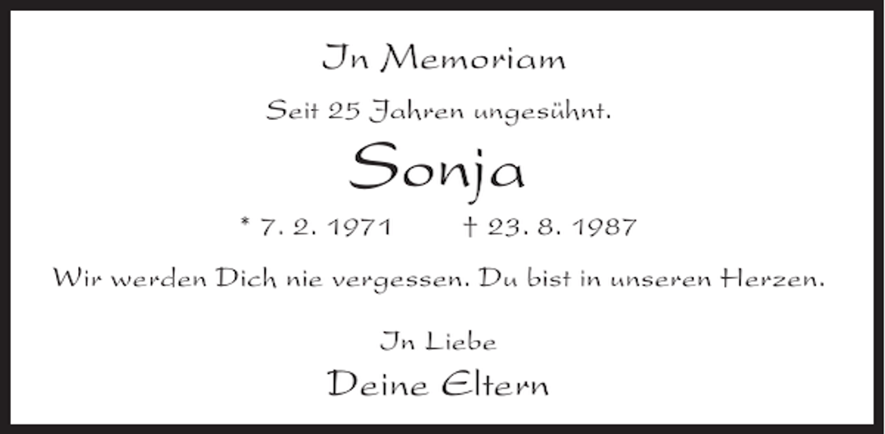 <p>In Memoriam<br />Seit 25 Jahren ungesühnt.</p><p>Sonja<br />* 7. 2. 1971</p><p>† 23. 8. 1987</p><p>Wir werden Dich nie vergessen. Du bist in unseren Herzen.<br />In Liebe</p><p>Deine Eltern</p>