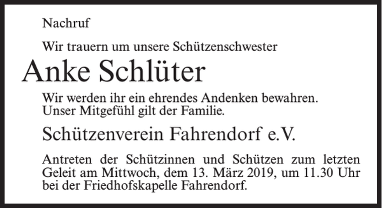 <p>Nachruf<br />Wir trauern um unsere Schützenschwester</p><p>Anke Schlüter</p><p>Wir werden ihr ein ehrendes Andenken bewahren.<br />Unser Mitgefühl gilt der Familie.</p><p>Schützenverein Fahrendorf e.V.<br />Antreten der Schützinnen und Schützen zum letzten<br />Geleit am Mittwoch, dem 13. März 2019, um 11.30 Uhr<br />bei der Friedhofs­kapelle Fahrendorf.</p>