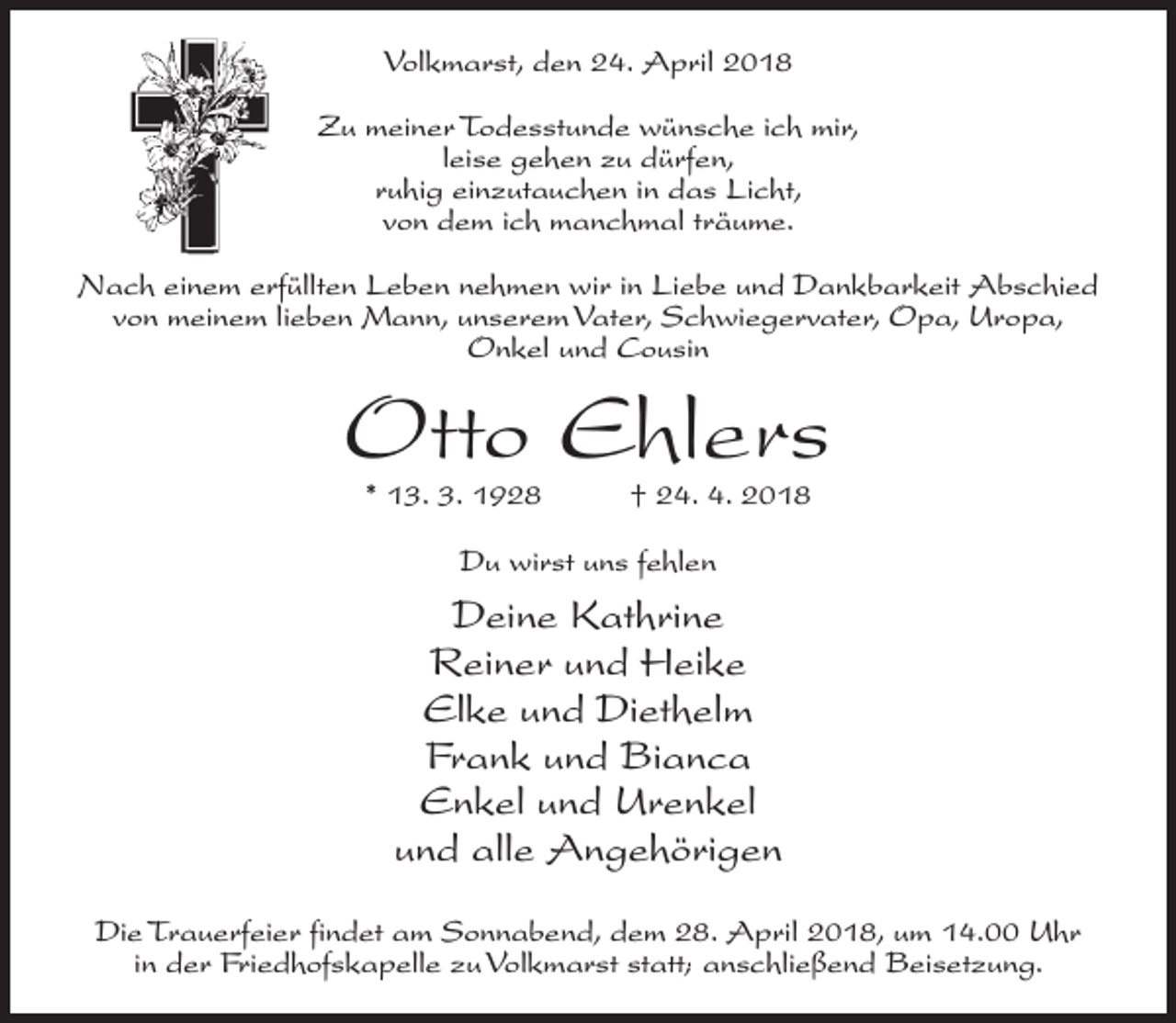 <p>Volkmarst, den 24. April 2018<br />Zu meiner Todesstunde wünsche ich mir,<br />leise gehen zu dürfen,<br />ruhig einzutauchen in das Licht,<br />von dem ich manchmal träume.<br />Nach einem erfüllten Leben nehmen wir in Liebe und Dankbarkeit Abschied<br />von meinem lieben Mann, unserem Vater, Schwiegervater, Opa, Uropa,<br />Onkel und Cousin</p><p>Otto Ehlers<br />* 13. 3. 1928</p><p>† 24. 4. 2018</p><p>Du wirst uns fehlen</p><p>Deine Kathrine<br />Reiner und Heike<br />Elke und Diethelm<br />Frank und Bianca<br />Enkel und Urenkel<br />und alle Angehörigen<br />Die Trauerfeier findet am Sonnabend, dem 28. April 2018, um 14.00 Uhr<br />in der Friedhofskapelle zu Volkmarst statt; anschließend Beisetzung.</p>