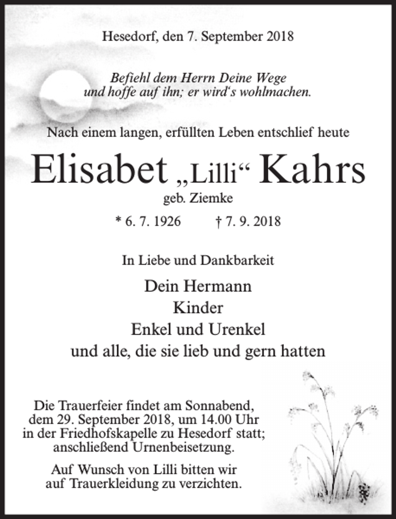 <p>Hesedorf, den 7. September 2018<br />Befiehl dem Herrn Deine Wege<br />und hoffe auf ihn; er wird‘s wohlmachen.<br />Nach einem langen, erfüllten Leben entschlief heute</p><p>Elisabet „Lilli“ Kahrs<br />geb. Ziemke</p><p>* 6. 7. 1926</p><p>† 7. 9. 2018</p><p>In Liebe und Dankbarkeit</p><p>Dein Hermann<br />Kinder<br />Enkel und Urenkel<br />und alle, die sie lieb und gern hatten<br />Die Trauerfeier findet am Sonnabend,<br />dem 29. September 2018, um 14.00 Uhr<br />in der Friedhofskapelle zu Hesedorf statt;<br />anschließend Urnenbeisetzung.<br />Auf Wunsch von Lilli bitten wir<br />auf Trauerkleidung zu verzichten.</p>