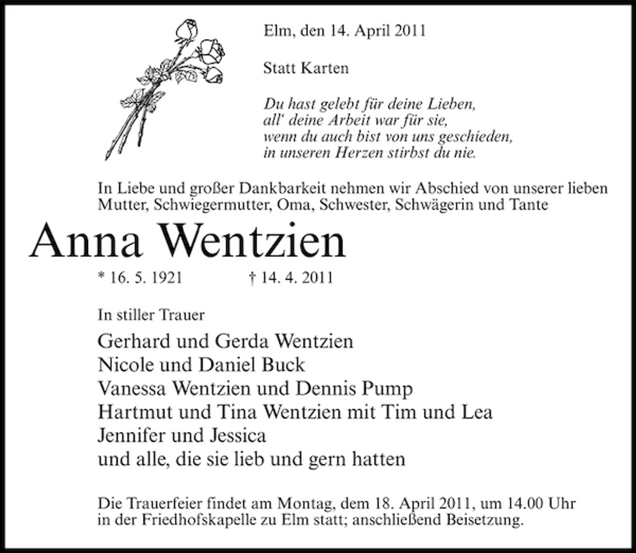 <p>Elm, den 14. April 2011 Statt Karten Du hast gelebt für deine Lieben, all‘ deine Arbeit war für sie, wenn du auch bist von uns geschieden, in unseren Herzen stirbst du nie. In Liebe und großer Dankbarkeit nehmen wir Abschied von unserer lieben Mutter, Schwiegermutter, Oma, Schwester, Schwägerin und Tante</p><p>Anna Wentzien<br />* 16. 5. 1921 In stiller Trauer † 14. 4. 2011</p><p>Gerhard und Gerda Wentzien Nicole und Daniel Buck Vanessa Wentzien und Dennis Pump Hartmut und Tina Wentzien mit Tim und Lea Jennifer und Jessica und alle, die sie lieb und gern hatten<br />Die Trauerfeier findet am Montag, dem 18. April 2011, um 14.00 Uhr in der Friedhofskapelle zu Elm statt; anschließend Beisetzung.</p>