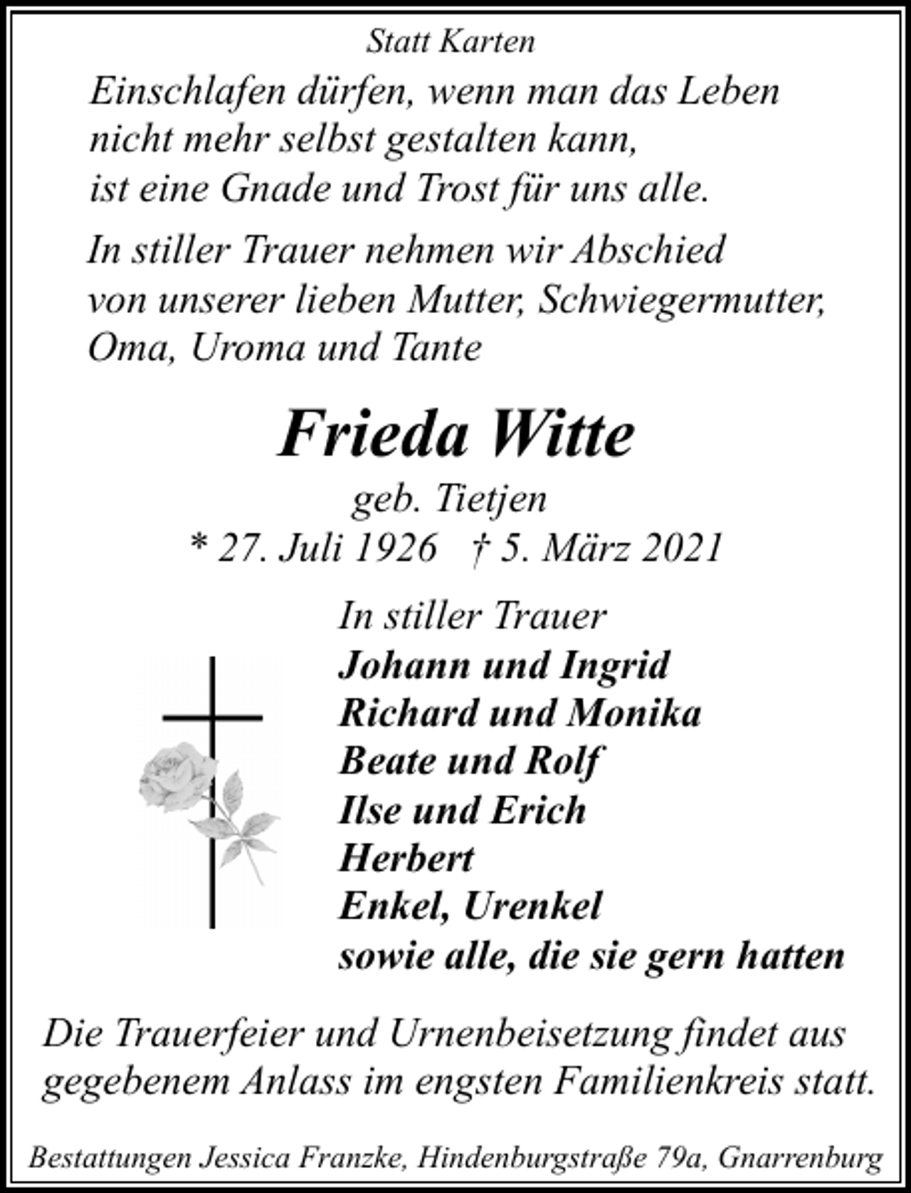<p>Statt Karten</p><p>Einschlafen dürfen, wenn man das Leben<br />nicht mehr selbst gestalten kann,<br />ist eine Gnade und Trost für uns alle.<br />In stiller Trauer nehmen wir Abschied<br />von unserer lieben Mutter, Schwiegermutter,<br />Oma, Uroma und Tante</p><p>Frieda Witte</p><p>geb. Tietjen<br />* 27. Juli 1926 † 5. März 2021<br />In stiller Trauer<br />Johann und Ingrid<br />Richard und Monika<br />Beate und Rolf<br />Ilse und Erich<br />Herbert<br />Enkel, Urenkel<br />sowie alle, die sie gern hatten<br />Die Trauerfeier und Urnenbeisetzung findet aus<br />gegebenem Anlass im engsten Familienkreis statt.<br />Bestattungen Jessica Franzke, Hindenburgstraße 79a, Gnarrenburg</p>