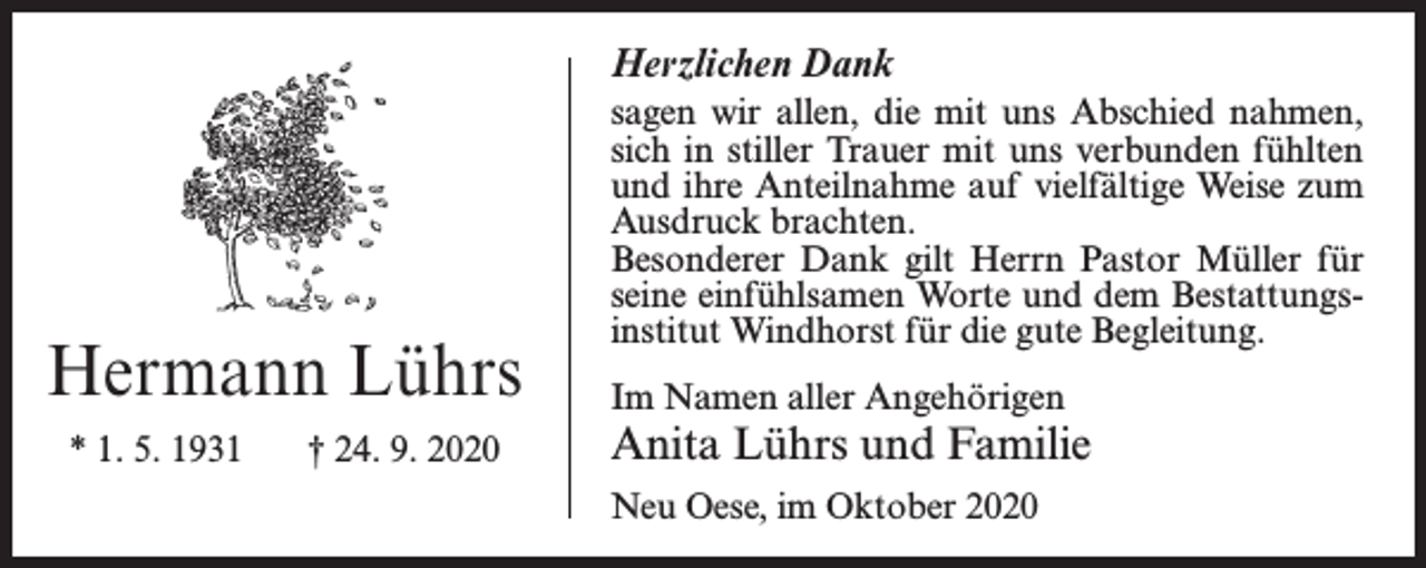 <p>Herzlichen Dank</p><p>Hermann Lührs<br />* 1. 5. 1931</p><p>† 24. 9. 2020</p><p>sagen wir allen, die mit uns Abschied nahmen,<br />sich in stiller Trauer mit uns verbunden fühlten<br />und ihre Anteilnahme auf vielfältige Weise zum<br />Ausdruck brachten.<br />Besonderer Dank gilt Herrn Pastor Müller für<br />seine einfühlsamen Worte und dem Bestattungsinstitut Windhorst für die gute Begleitung.<br />Im Namen aller Angehörigen</p><p>Anita Lührs und Familie<br />Neu Oese, im Oktober 2020</p>