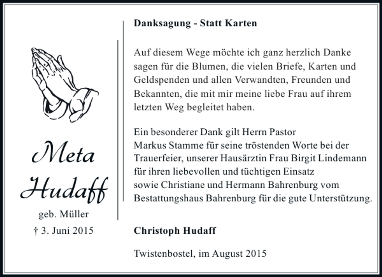 <p>Danksagung - Statt Karten<br />Auf diesem Wege möchte ich mich ganz<br />Auf diesem Wege möchte ich ganz herzlich Danke<br />herzlich für die Blumen, die vielen Briefe,<br />sagen für die Blumen, die vielen Briefe, Karten und<br />Karten und Geldspenden bei allen Verwandten,<br />Geldspenden und allen Verwandten, Freunden und<br />Freunden und Bekannten, die mit mir meine liebe<br />Bekannten, die letzten Weg begleitet haben ihrem<br />Frau auf ihrem mit mir meine liebe Frau auf<br />letzten sagen.<br />Danke Weg begleitet haben.</p><p>Meta<br />Hudaff</p><p>Ein besonderer Dank gilt Herrn Pastor<br />Markus Stamme für seine tröstenden Worte bei der<br />Trauerfeier, unserer Hausärztin Frau Birgit Lindemann<br />für ihren liebevollen und tüchtigen Einsatz<br />sowie Christiane und Hermann Bahrenburg vom<br />Bestattungshaus Bahrenburg für die gute Unterstützung.</p><p>geb. Müller<br />† 3. Juni 2015</p><p>Christoph Hudaff<br />Twistenbostel, im August 2015</p>