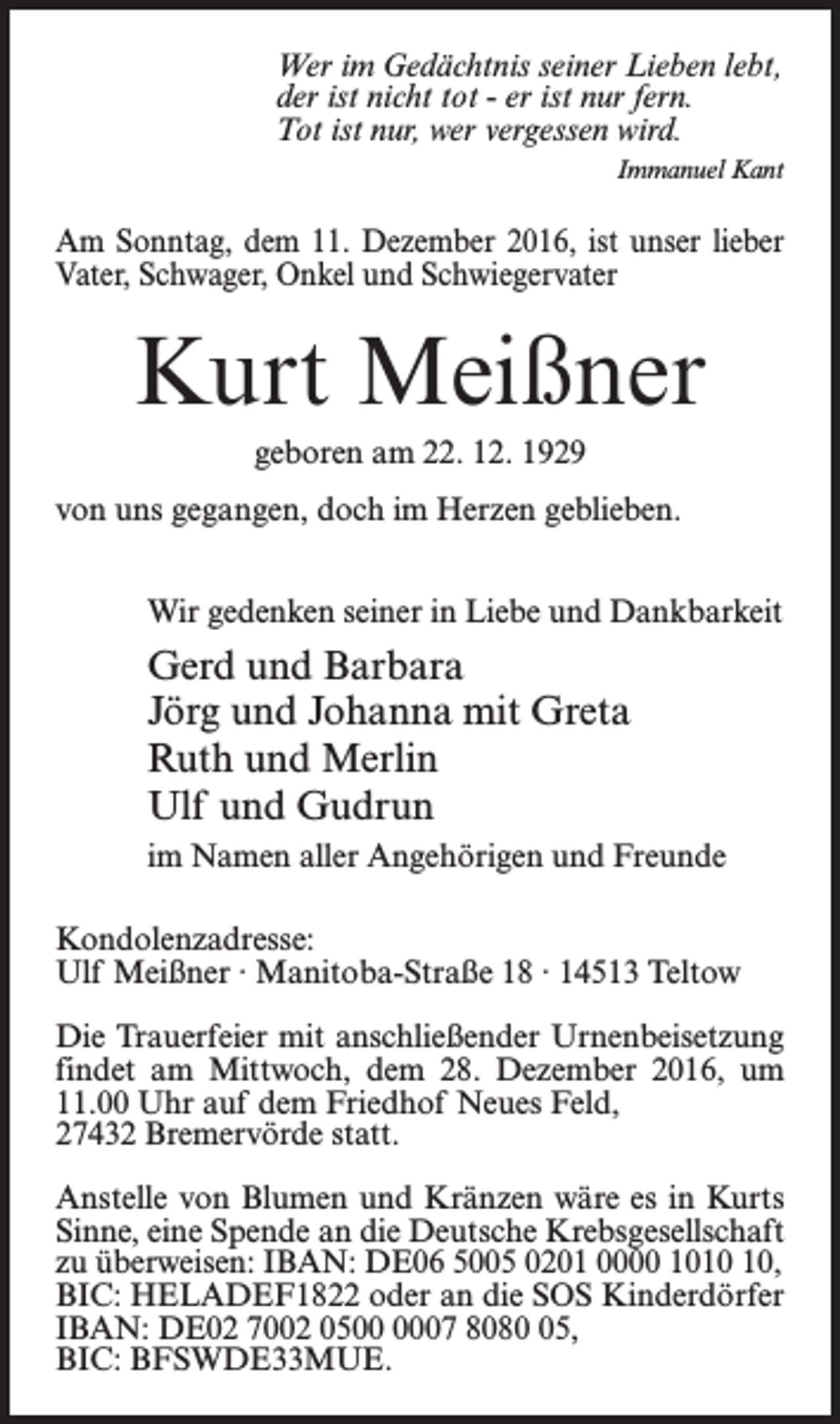 <p>Wer im Gedächtnis seiner Lieben lebt,<br />der ist nicht tot - er ist nur fern.<br />Tot ist nur, wer vergessen wird.<br />Immanuel Kant</p><p>Am Sonntag, dem 11. Dezember 2016, ist unser lieber<br />Vater, Schwager, Onkel und Schwiegervater</p><p>Kurt Meißner<br />geboren am 22. 12. 1929<br />von uns gegangen, doch im Herzen geblieben.<br />Wir gedenken seiner in Liebe und Dankbarkeit</p><p>Gerd und Barbara<br />Jörg und Johanna mit Greta<br />Ruth und Merlin<br />Ulf und Gudrun<br />im Namen aller Angehörigen und Freunde<br />Kondolenzadresse:<br />Ulf Meißner · Manitoba-Straße 18 · 14513 Teltow<br />Die Trauerfeier mit anschließender Urnenbeisetzung<br />findet am Mittwoch, dem 28. Dezember 2016,­ um<br />11.00 Uhr auf dem Friedhof Neues Feld, ­<br />27432 Bremervörde statt.<br />Anstelle von Blumen und Kränzen wäre es in Kurts<br />Sinne, eine Spende an die Deutsche Krebsgesellschaft<br />zu überweisen: IBAN: DE06 5005 0201 0000 10,<br />BIC: HELADEF1822 oder an die SOS Kinderdörfer<br />IBAN: DE02 7002 0507 8085,<br />BIC: BFSWDE33MUE.</p>