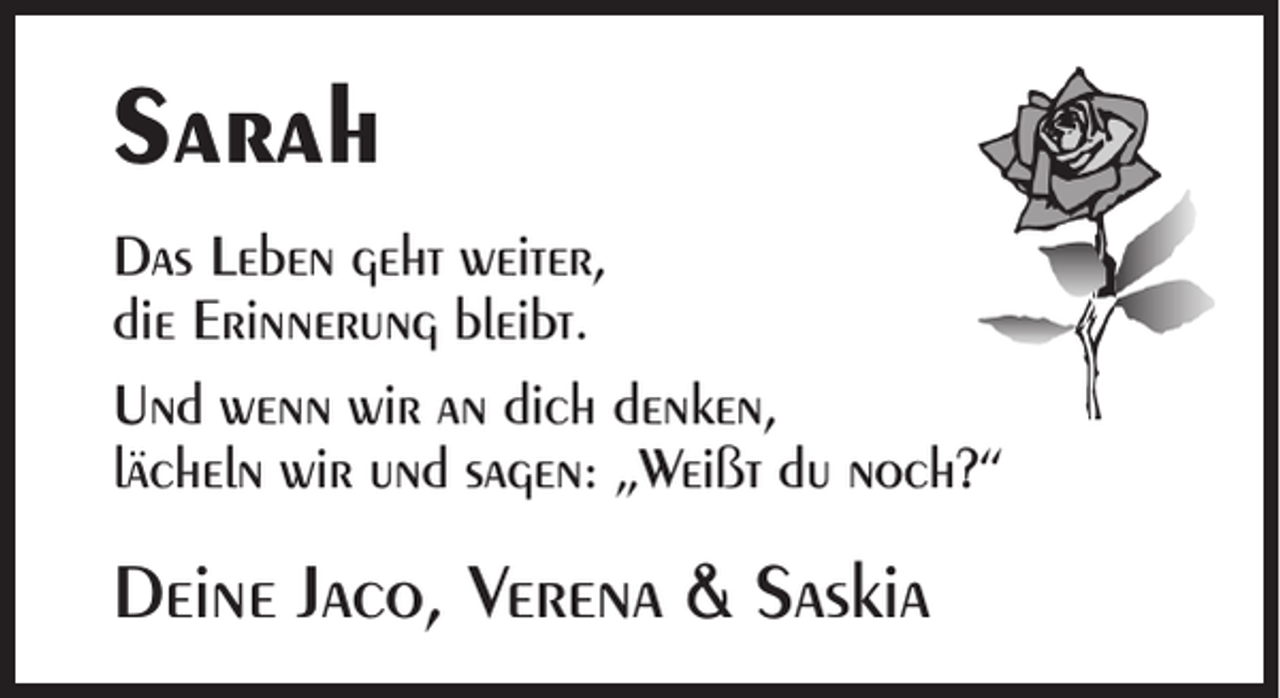 <p>Sarah<br />Das Leben geht weiter,<br />die Erinnerung bleibt.<br />Und wenn wir an dich denken,<br />lächeln wir und sagen: „Weißt du noch?“</p><p>Deine Jaco, Verena &amp; Saskia</p>