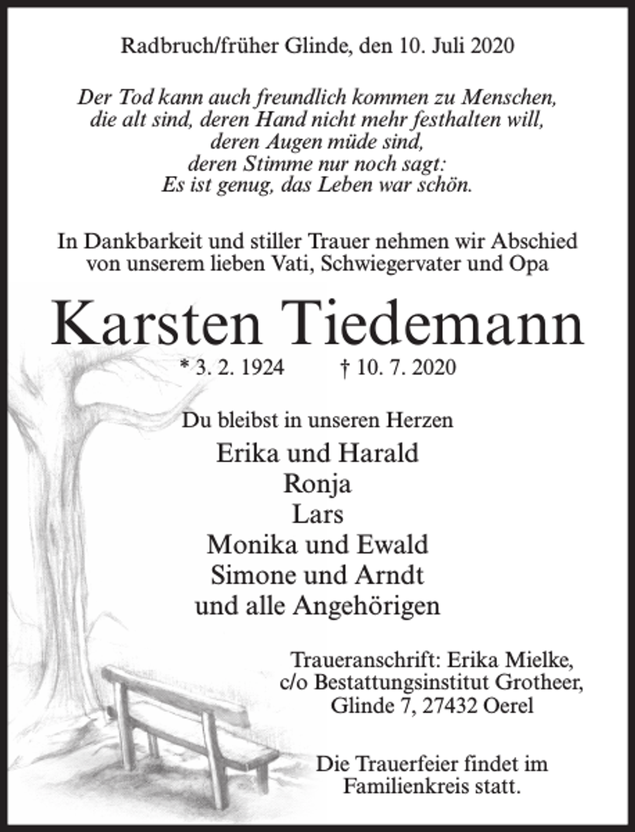 <p>Radbruch/früher Glinde, den 10. Juli 2020<br />Der Tod kann auch freundlich kommen zu Menschen,<br />die alt sind, deren Hand nicht mehr festhalten will,<br />deren Augen müde sind,<br />deren Stimme nur noch sagt:<br />Es ist genug, das Leben war schön.<br />In Dankbarkeit und stiller Trauer nehmen wir Abschied<br />von unserem lieben Vati, Schwiegervater und Opa</p><p>Karsten Tiedemann<br />* 3. 2. 1924</p><p>† 10. 7. 2020</p><p>Du bleibst in unseren Herzen</p><p>Erika und Harald<br />Ronja<br />Lars<br />Monika und Ewald<br />Simone und Arndt<br />und alle Angehörigen<br />Traueranschrift: Erika Mielke,<br />c/o Bestattungsinstitut Grotheer,<br />Glinde 7, 27432 Oerel<br />Die Trauerfeier findet im<br />Familienkreis statt.</p>