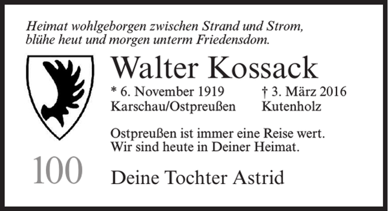 <p>Heimat wohlgeborgen zwischen Strand und Strom,<br />blühe heut und morgen unterm Friedensdom.</p><p>Walter Kossack</p><p>* 6. November 1919<br />† 3. März 2016<br />Karschau/Ostpreußen Kutenholz</p><p>100</p><p>Ostpreußen ist immer eine Reise wert.<br />Wir sind heute in Deiner Heimat.</p><p>Deine Tochter Astrid</p>