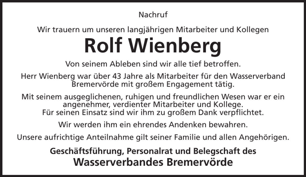 <p>Nachruf<br />Wir trauern um unseren langjährigen Mitarbeiter und Kollegen</p><p>Rolf Wienberg<br />Von seinem Ableben sind wir alle tief betroffen.<br />Herr Wienberg war über 43 Jahre als Mitarbeiter für den Wasserverband<br />Bremervörde mit großem Engagement tätig.<br />Mit seinem ausgeglichenen, ruhigen und freundlichen Wesen war er ein<br />angenehmer, verdienter Mitarbeiter und Kollege.<br />Für seinen Einsatz sind wir ihm zu großem Dank verpflichtet.<br />Wir werden ihm ein ehrendes Andenken bewahren.<br />Unsere aufrichtige Anteilnahme gilt seiner Familie und allen Angehörigen.</p><p>Geschäftsführung, Personalrat und Belegschaft des</p><p>Wasserverbandes Bremervörde</p>