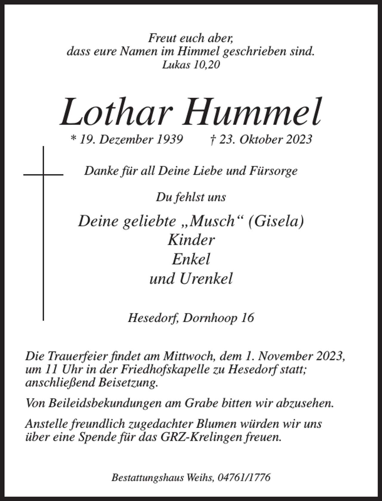 <p>Freut euch aber,<br />dass eure Namen im Himmel geschrieben sind.<br />Lukas 10,20</p><p>Lothar Hummel<br />* 19. Dezember 1939</p><p>† 23. Oktober 2023</p><p>Danke für all Deine Liebe und Fürsorge<br />Du fehlst uns</p><p>Deine geliebte „Musch“ (Gisela)<br />Kinder<br />Enkel<br />und Urenkel<br />Hesedorf, Dornhoop 16<br />Die Trauerfeier findet am Mittwoch, dem 1. November 2023,<br />um 11 Uhr in der Friedhofskapelle zu Hesedorf statt;<br />anschließend Beisetzung.<br />Von Beileidsbekundungen am Grabe bitten wir abzusehen.<br />Anstelle freundlich zugedachter Blumen würden wir uns<br />über eine Spende für das GRZ-Krelingen freuen.<br />Bestattungshaus Weihs, 04761/1776</p>