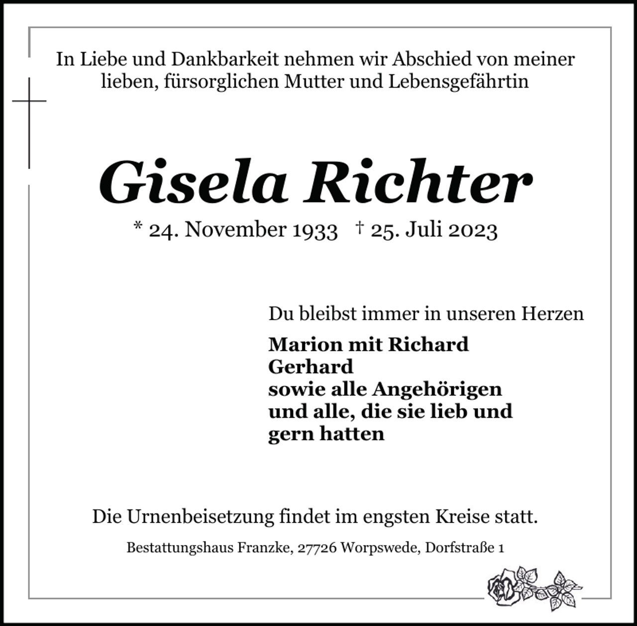 <p>In Liebe und Dankbarkeit nehmen wir Abschied von meiner<br />lieben, fürsorglichen Mutter und Lebensgefährtin</p><p>Gisela Richter<br />* 24. November 1933 † 25. Juli 2023</p><p>Du bleibst immer in unseren Herzen<br />Marion mit Richard<br />Gerhard<br />sowie alle Angehörigen<br />und alle, die sie lieb und<br />gern hatten</p><p>Die Urnenbeisetzung findet im engsten Kreise statt.<br />Bestattungshaus Franzke, 27726 Worpswede, Dorfstraße 1</p>
