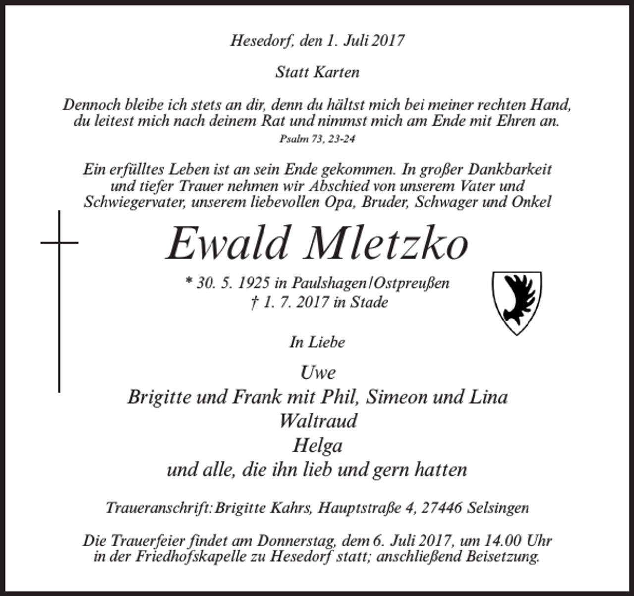 <p>Hesedorf, den 1. Juli 2017<br />Statt Karten<br />Dennoch bleibe ich stets an dir, denn du hältst mich bei meiner rechten Hand,<br />du leitest mich nach deinem Rat und nimmst mich am Ende mit Ehren an.<br />Psalm 73, 23-24</p><p>Ein erfülltes Leben ist an sein Ende gekommen. In großer Dankbarkeit<br />und tiefer Trauer nehmen wir Abschied von unserem Vater und<br />Schwiegervater, unserem liebevollen Opa, Bruder, Schwager und Onkel</p><p>Ewald Mletzko<br />* 30. 5. 1925 in Paulshagen /Ostpreußen<br />† 1. 7. 2017 in Stade<br />In Liebe</p><p>Uwe<br />Brigitte und Frank mit Phil, Simeon und Lina<br />Waltraud<br />Helga<br />und alle, die ihn lieb und gern hatten<br />Traueranschrift:Brigitte Kahrs, Hauptstraße 4, 27446 Selsingen<br />Die Trauerfeier findet am Donnerstag, dem 6. Juli 2017, um 14.00 Uhr<br />in der Friedhofskapelle zu Hesedorf statt; anschließend Beisetzung.</p>