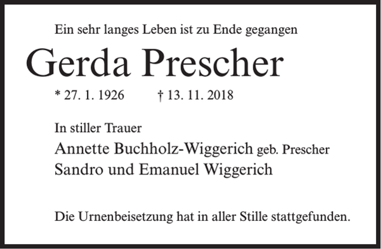 <p>Ein sehr langes Leben ist zu Ende gegangen</p><p>Gerda Prescher<br />* 27. 1. 1926 † 13. 11. 2018<br />In stiller Trauer</p><p>Annette Buchholz-Wiggerich geb. Prescher<br />Sandro und Emanuel Wiggerich<br />Die Urnenbeisetzung hat in aller Stille stattgefunden.</p>