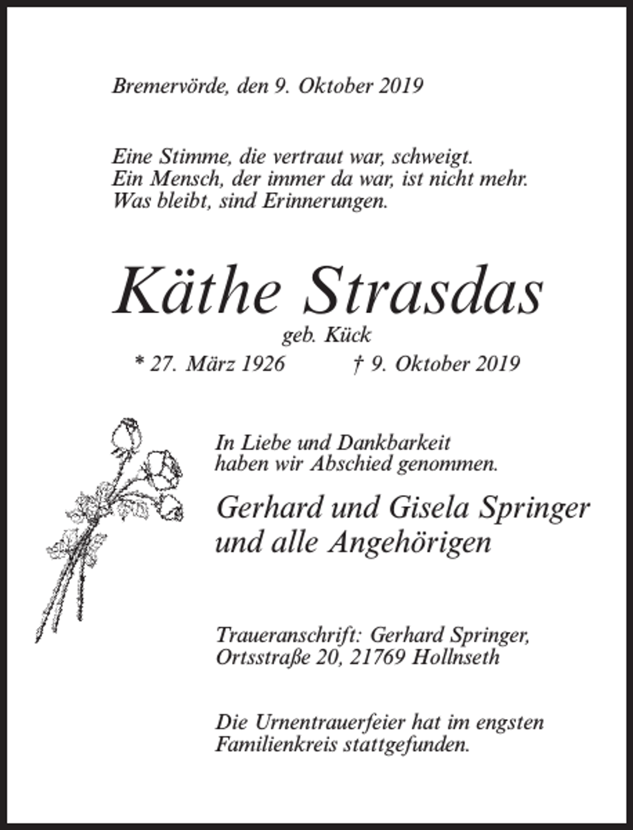 <p>Bremervörde, den 9. Oktober 2019<br />Eine Stimme, die vertraut war, schweigt.<br />Ein Mensch, der immer da war, ist nicht mehr.<br />Was bleibt, sind Erinnerungen.</p><p>Käthe Strasdas<br />geb. Kück<br />* 27. März 1926<br />† 9. Oktober 2019<br />In Liebe und Dankbarkeit<br />haben wir Abschied genommen.</p><p>Gerhard und Gisela Springer<br />und alle Angehörigen<br />Traueranschrift: Gerhard Springer,<br />Ortsstraße 20, 21769 Hollnseth<br />Die Urnentrauerfeier hat im engsten<br />Familienkreis stattgefunden.</p>