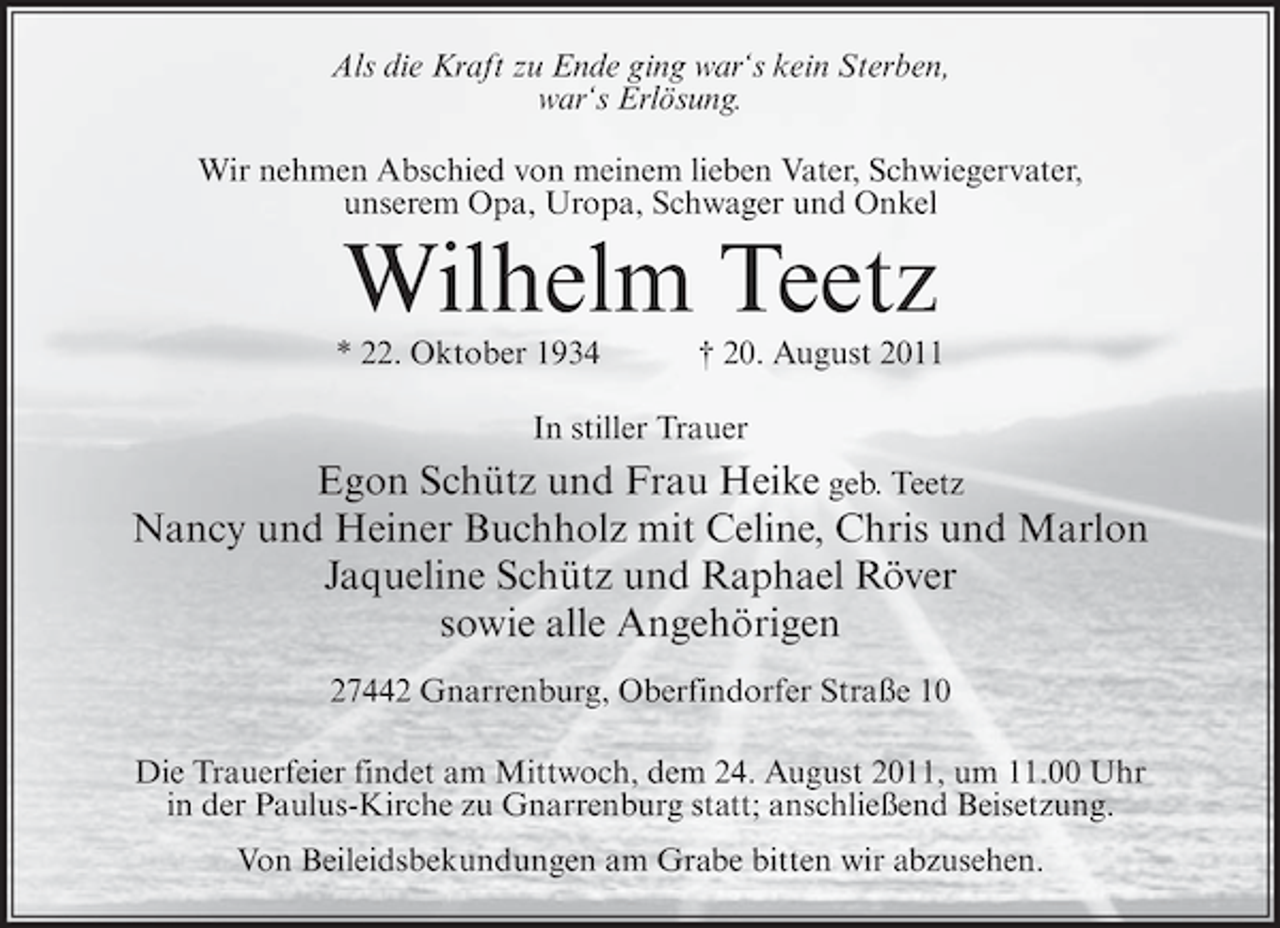 <p>Als die Kraft zu Ende ging war‘s kein Sterben,<br />war‘s Erlösung.<br />Wir nehmen Abschied von meinem lieben Vater, Schwiegervater,<br />unserem Opa, Uropa, Schwager und Onkel</p><p>Wilhelm Teetz<br />* 22. Oktober 1934</p><p>† 20. August 2011</p><p>In stiller Trauer</p><p>Egon Schütz und Frau Heike geb. Teetz<br />Nancy und Heiner Buchholz mit Celine, Chris und Marlon<br />Jaqueline Schütz und Raphael Röver<br />sowie alle Angehörigen<br />27442 Gnarrenburg, Oberfindorfer Straße 10<br />Die Trauerfeier findet am Mittwoch, dem 24. August 2011, um 11.00 Uhr<br />in der Paulus-Kirche zu Gnarrenburg statt; anschließend Beisetzung.<br />Von Beileidsbekundungen am Grabe bitten wir abzusehen.</p>