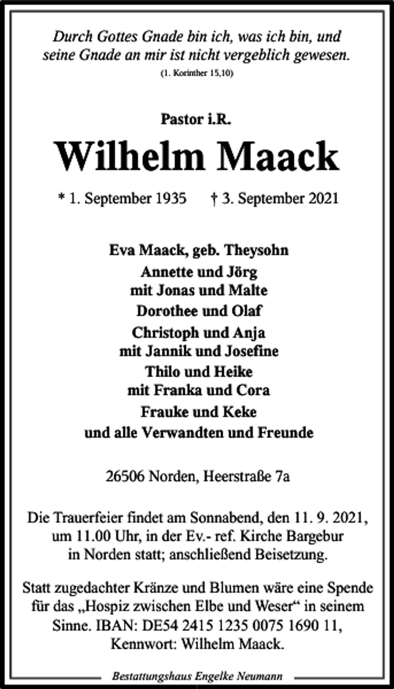 <p>Durch Gottes Gnade bin ich, was ich bin, und<br />seine Gnade an mir ist nicht vergeblich gewesen.<br />(1. Korinther 15,10)</p><p>Pastor i.R.</p><p>Wilhelm Maack<br />* 1. September 1935</p><p>† 3. September 2021</p><p>Eva Maack, geb. Theysohn<br />Annette und Jörg<br />mit Jonas und Malte<br />Dorothee und Olaf<br />Christoph und Anja<br />mit Jannik und Josefine<br />Thilo und Heike<br />mit Franka und Cora<br />Frauke und Keke<br />und alle Verwandten und Freunde<br />26506 Norden, Heerstraße 7a<br />Die Trauerfeier findet am Sonnabend, den 11. 9. 2021,<br />um 11.00 Uhr, in der Ev.- ref. Kirche Bargebur<br />in Norden statt; anschließend Beisetzung.<br />Statt zugedachter Kränze und Blumen wäre eine Spende<br />für das „Hospiz zwischen Elbe und Weser“ in seinem<br />Sinne. IBAN: DE54 2415 1235 0075 1690 11,<br />Kennwort: Wilhelm Maack.<br />Bestattungshaus Engelke Neumann</p>