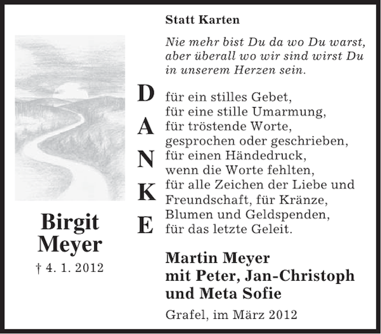 <p>Statt Karten</p><p>Birgit<br />Meyer<br />† 4. 1. 2012</p><p>D<br />A<br />N<br />K<br />E</p><p>Nie mehr bist Du da wo Du warst,<br />aber überall wo wir sind wirst Du<br />in unserem Herzen sein.</p><p>für ein stilles Gebet,<br />für eine stille Umarmung,<br />für tröstende Worte,<br />gesprochen oder geschrieben,<br />für einen Händedruck,<br />wenn die Worte fehlten,<br />für alle Zeichen der Liebe und<br />Freundschaft, für Kränze,<br />Blumen und Geldspenden,<br />für das letzte Geleit.</p><p>Martin Meyer<br />mit Peter, Jan-Christoph<br />und Meta Sofie<br />Grafel, im März 2012</p>