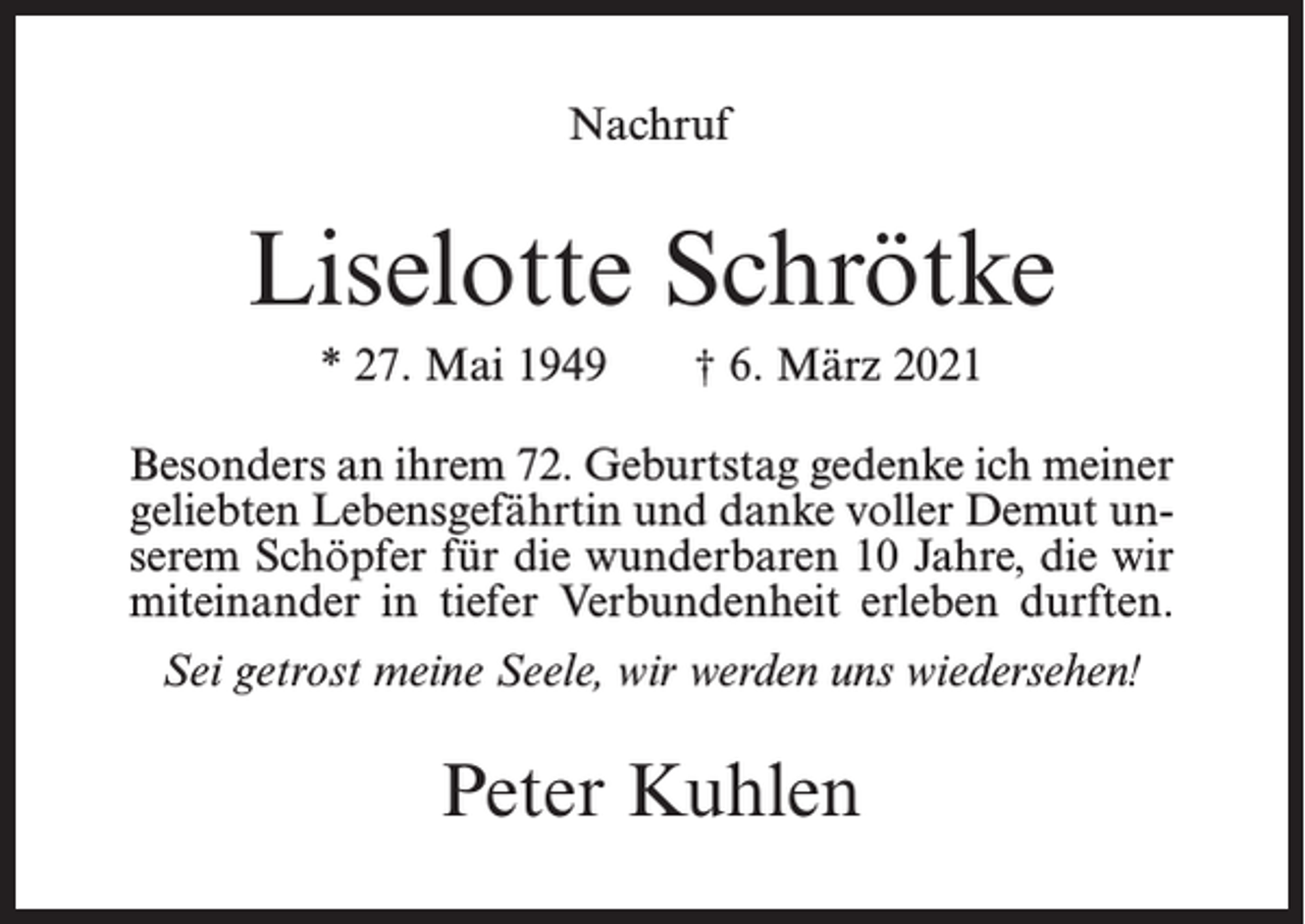 <p>Nachruf</p><p>Liselotte Schrötke<br />* 27. Mai 1949</p><p>† 6. März 2021</p><p>Besonders an ihrem 72. Geburtstag gedenke ich meiner<br />geliebten Lebensgefährtin und danke voller Demut unserem Schöpfer für die wunderbaren 10 Jahre, die wir<br />miteinander in tiefer Verbundenheit erleben durften.<br />Sei getrost meine Seele, wir werden uns wiedersehen!</p><p>Peter Kuhlen</p>